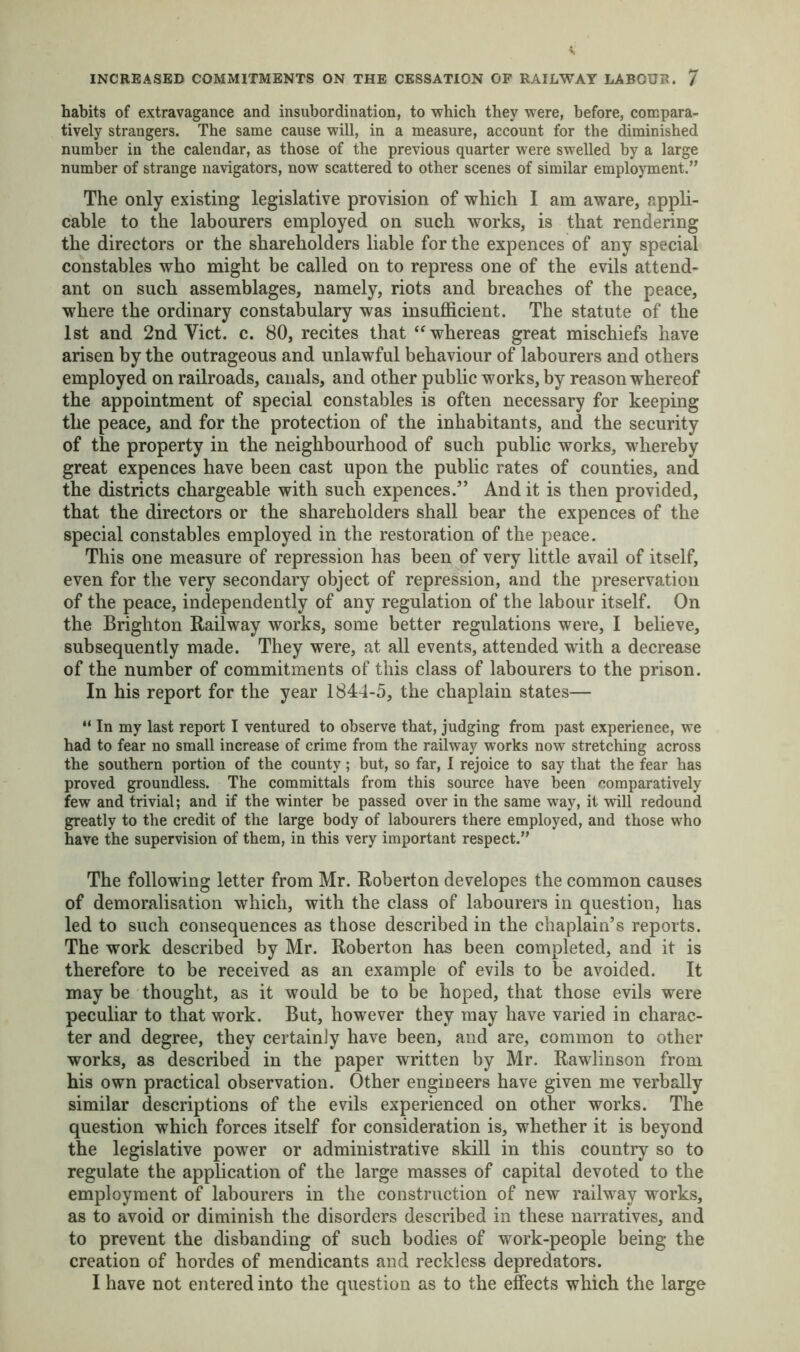 habits of extravagance and insubordination, to which they were, before, compara- tively strangers. The same cause will, in a measure, account for the diminished number in the calendar, as those of the previous quarter were swelled by a large number of strange navigators, now scattered to other scenes of similar employment.” The only existing legislative provision of which I am aware, appli- cable to the labourers employed on such works, is that rendering the directors or the shareholders liable for the expences of any special constables who might be called on to repress one of the evils attend- ant on such assemblages, namely, riots and breaches of the peace, where the ordinary constabulary was insufficient. The statute of the 1st and 2nd Viet. c. 80, recites that “whereas great mischiefs have arisen by the outrageous and unlawful behaviour of labourers and others employed on railroads, canals, and other public works, by reason whereof the appointment of special constables is often necessary for keeping the peace, and for the protection of the inhabitants, and the security of the property in the neighbourhood of such public works, whereby great expences have been cast upon the public rates of counties, and the districts chargeable with such expences/’ And it is then provided, that the directors or the shareholders shall bear the expences of the special constables employed in the restoration of the peace. This one measure of repression has been of very little avail of itself, even for the very secondary object of repression, and the preservation of the peace, independently of any regulation of the labour itself. On the Brighton Railway works, some better regulations were, I believe, subsequently made. They were, at all events, attended with a decrease of the number of commitments of this class of labourers to the prison. In his report for the year 1844-5, the chaplain states— “ In my last report I ventured to observe that, judging from past experience, we had to fear no small increase of crime from the railway works now stretching across the southern portion of the county ; but, so far, I rejoice to say that the fear has proved groundless. The committals from this source have been comparatively few and trivial; and if the winter be passed over in the same way, it will redound greatly to the credit of the large body of labourers there employed, and those who have the supervision of them, in this very important respect.” The following letter from Mr. Roberton developes the common causes of demoralisation which, with the class of labourers in question, has led to such consequences as those described in the chaplain’s reports. The work described by Mr. Roberton has been completed, and it is therefore to be received as an example of evils to be avoided. It may be thought, as it would be to be hoped, that those evils were peculiar to that work. But, however they may have varied in charac- ter and degree, they certainly have been, and are, common to other works, as described in the paper written by Mr. Rawlinson from his own practical observation. Other engineers have given me verbally similar descriptions of the evils experienced on other works. The question which forces itself for consideration is, whether it is beyond the legislative power or administrative skill in this country so to regulate the application of the large masses of capital devoted to the employment of labourers in the construction of new railway works, as to avoid or diminish the disorders described in these narratives, and to prevent the disbanding of such bodies of work-people being the creation of hordes of mendicants and reckless depredators. I have not entered into the question as to the effects which the large