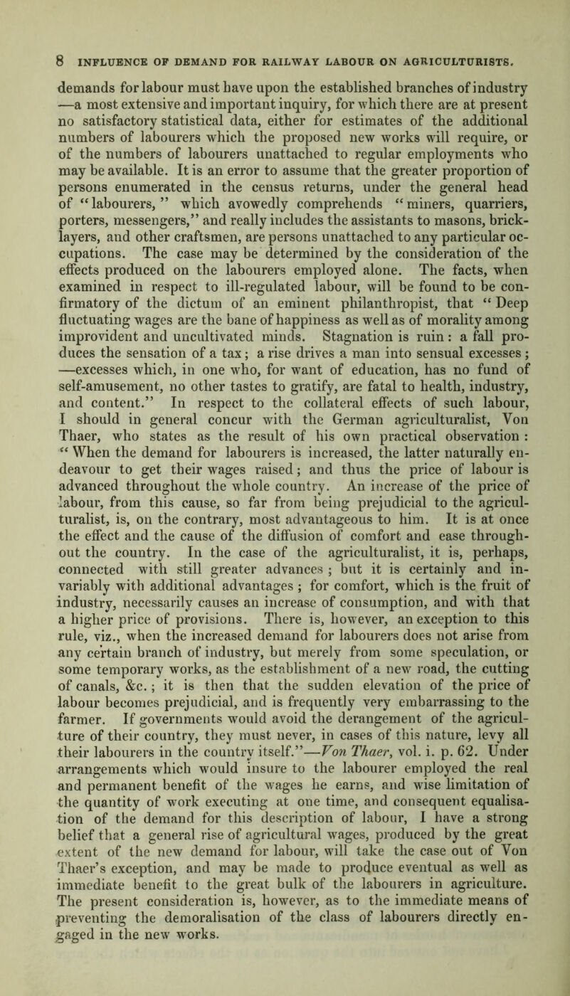 demands for labour must have upon the established branches of industry —a most extensive and important inquiry, for which there are at present no satisfactory statistical data, either for estimates of the additional numbers of labourers which the proposed new works will require, or of the numbers of labourers unattached to regular employments who may be available. It is an error to assume that the greater proportion of persons enumerated in the census returns, under the general head of “labourers,” which avowedly comprehends “miners, quarriers, porters, messengers,” and really includes the assistants to masons, brick- layers, and other craftsmen, are persons unattached to any particular oc- cupations. The case may be determined by the consideration of the effects produced on the labourers employed alone. The facts, when examined in respect to ill-regulated labour, will be found to be con- firmatory of the dictum of an eminent philanthropist, that “ Deep fluctuating wages are the bane of happiness as well as of morality among improvident and uncultivated minds. Stagnation is ruin: a fall pro- duces the sensation of a tax; a rise drives a man into sensual excesses; —excesses which, in one who, for want of education, has no fund of self-amusement, no other tastes to gratify, are fatal to health, industry, and content.” In respect to the collateral effects of such labour, I should in general concur with the German agriculturalist, Von Thaer, who states as the result of his own practical observation : “ When the demand for labourers is increased, the latter naturally en- deavour to get their wages raised; and thus the price of labour is advanced throughout the whole country. An increase of the price of labour, from this cause, so far from being prejudicial to the agricul- turalist, is, on the contrary, most advantageous to him. It is at once the effect and the cause of the diffusion of comfort and ease through- out the country. In the case of the agriculturalist, it is, perhaps, connected with still greater advances ; but it is certainly and in- variably with additional advantages; for comfort, which is the fruit of industry, necessarily causes an increase of consumption, and with that a higher price of provisions. There is, however, an exception to this rule, viz., when the increased demand for labourers does not arise from any certain branch of industry, but merely from some speculation, or some temporary works, as the establishment of a new road, the cutting of canals, &c.; it is then that the sudden elevation of the price of labour becomes prejudicial, and is frequently very embarrassing to the farmer. If governments would avoid the derangement of the agricul- ture of their country, they must never, in cases of this nature, levy all their labourers in the country itself.”—Von Thaer, vol. i. p. 62. Under arrangements which wrould insure to the labourer employed the real and permanent benefit of the wages he earns, and wise limitation of the quantity of work executing at one time, and consequent equalisa- tion of the demand for this description of labour, I have a strong belief that a general rise of agricultural wages, produced by the great extent of the new demand for labour, will take the case out of Yon Thaer’s exception, and may be made to produce eventual as well as immediate benefit to the great bulk of the labourers in agriculture. The present consideration is, however, as to the immediate means of preventing the demoralisation of the class of labourers directly en- gaged in the new works.