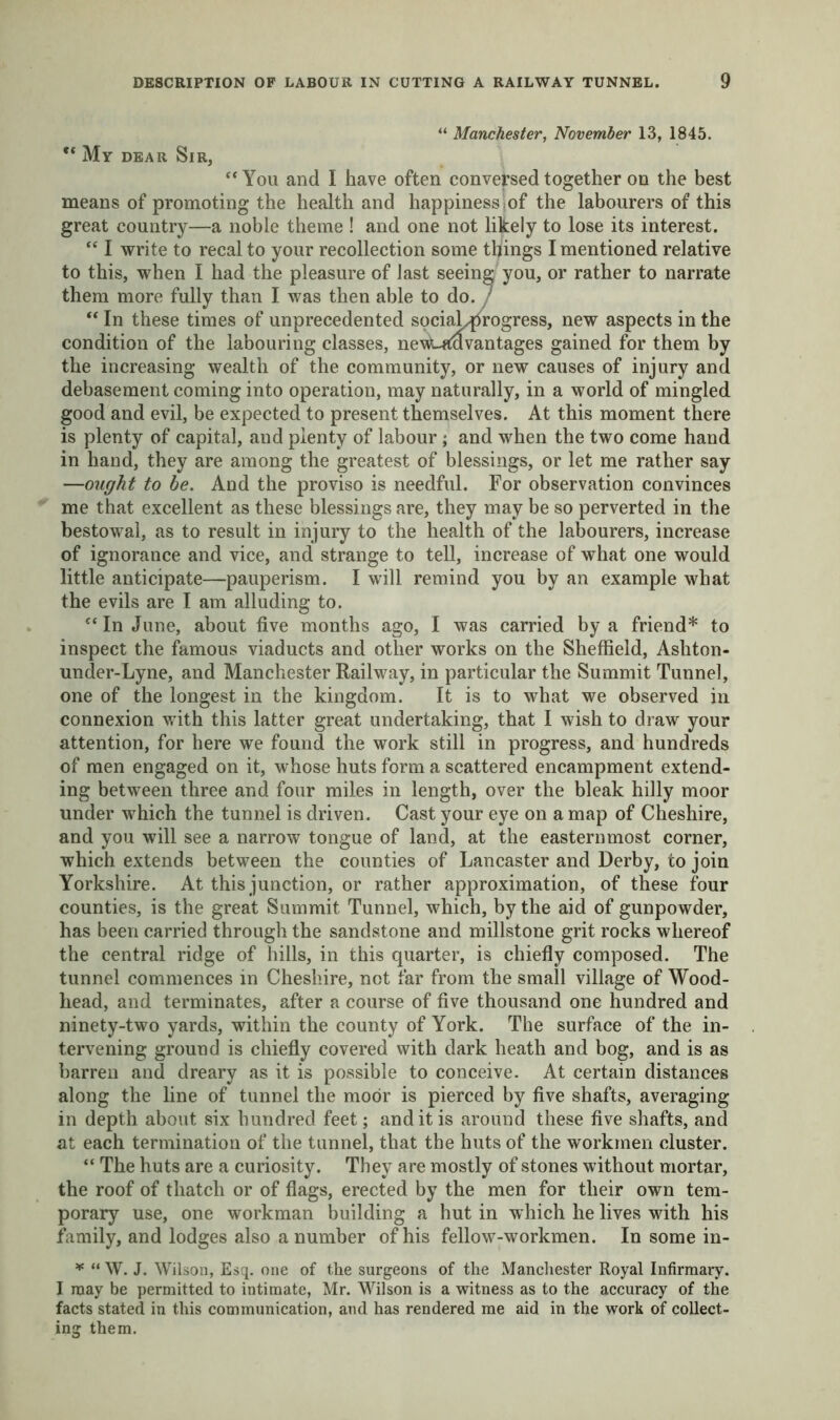 “ Manchester, November 13, 1845. ** My dear Sir, “ You and I have often conversed together on the best means of promoting the health and happiness of the labourers of this great country—a noble theme ! and one not likely to lose its interest. “ I write to recal to your recollection some things I mentioned relative to this, when I had the pleasure of last seeing you, or rather to narrate them more fully than I was then able to do. 7 “ In these times of unprecedented sociaL^rogress, new aspects in the condition of the labouring classes, nevUtavantages gained for them by the increasing wealth of the community, or new causes of injury and debasement coming into operation, may naturally, in a world of mingled good and evil, be expected to present themselves. At this moment there is plenty of capital, and plenty of labour ; and when the two come hand in hand, they are among the greatest of blessings, or let me rather say —ought to be. And the proviso is needful. For observation convinces me that excellent as these blessings are, they may be so perverted in the bestowal, as to result in injury to the health of the labourers, increase of ignorance and vice, and strange to tell, increase of what one would little anticipate—pauperism. I will remind you by an example what the evils are I am alluding to. In June, about five months ago, I was carried by a friend* to inspect the famous viaducts and other works on the Sheffield, Ashton- under-Lyne, and Manchester Railway, in particular the Summit Tunnel, one of the longest in the kingdom. It is to what we observed in connexion with this latter great undertaking, that I wish to draw your attention, for here we found the work still in progress, and hundreds of men engaged on it, whose huts form a scattered encampment extend- ing between three and four miles in length, over the bleak hilly moor under which the tunnel is driven. Cast your eye on a map of Cheshire, and you will see a narrow tongue of land, at the easternmost corner, which extends between the counties of Lancaster and Derby, to join Yorkshire. At this junction, or rather approximation, of these four counties, is the great Summit Tunnel, which, by the aid of gunpowder, has been carried through the sandstone and millstone grit rocks whereof the central ridge of hills, in this quarter, is chiefly composed. The tunnel commences in Cheshire, not far from the small village of Wood- head, and terminates, after a course of five thousand one hundred and ninety-two yards, within the county of York. The surface of the in- tervening ground is chiefly covered with dark heath and bog, and is as barren and dreary as it is possible to conceive. At certain distances along the line of tunnel the moor is pierced by five shafts, averaging in depth about six hundred feet; and it is around these five shafts, and at each termination of the tunnel, that the huts of the workmen cluster. “ The huts are a curiosity. They are mostly of stones without mortar, the roof of thatch or of flags, erected by the men for their own tem- porary use, one workman building a hut in which he lives with his family, and lodges also a number of his fellow-workmen. In some in- * “ W. J. Wilson, Esq. one of the surgeons of the Manchester Royal Infirmary. I may be permitted to intimate, Mr. Wilson is a witness as to the accuracy of the facts stated in this communication, and has rendered me aid in the work of collect-