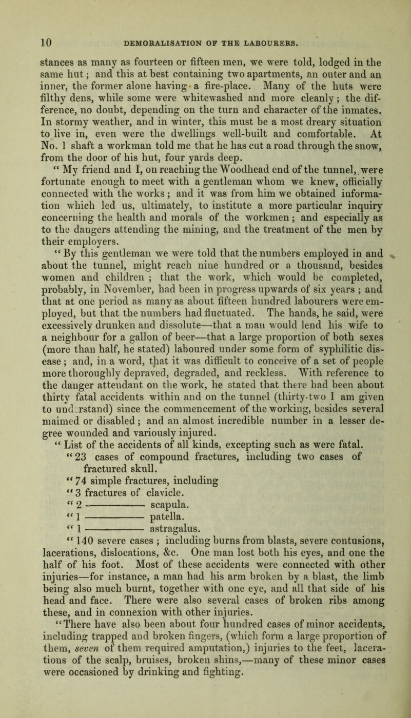 stances as many as fourteen or fifteen men, we were told, lodged in the same hut; and this at best containing two apartments, an outer and an inner, the former alone having a fire-place. Many of the huts were filthy dens, while some were whitewashed and more cleanly; the dif- ference, no doubt, depending on the turn and character of the inmates. In stormy weather, and in winter, this must be a most dreary situation to live in, even were the dwellings well-built and comfortable. At No. 1 shaft a workman told me that he has cut a road through the snow, from the door of his hut, four yards deep. “ My friend and I, on reaching the Woodhead end of the tunnel, , were fortunate enough to meet with a gentleman whom we knew, officially connected with the works ; and it was from him we obtained informa- tion which led us, ultimately, to institute a more particular inquiry concerning the health and morals of the workmen; and especially as to the dangers attending the mining, and the treatment of the men by their employers. “ By this gentleman we were told that the numbers employed in and about the tunnel, might reach nine hundred or a thousand, besides women and children ; that the work, which would be completed, probably, in November, had been in progress upwards of six years ; and that at one period as many as about fifteen hundred labourers were em- ployed, but that the numbers had fluctuated. The hands, he said, were excessively drunken and dissolute—that a man would lend his wife to a neighbour for a gallon of beer—that a large proportion of both sexes (more than half, he stated) laboured under some form of syphilitic dis- ease ; and, in a word, tjiat it was difficult to conceive of a set of people more thoroughly depraved, degraded, and reckless. With reference to the danger attendant on the work, he stated that there had been about thirty fatal accidents within and on the tunnel (thirty-two I am given to understand) since the commencement of the working, besides several maimed or disabled; and an almost incredible number in a lesser de- gree wounded and variously injured. “ List of the accidents of all kinds, excepting such as were fatal. *‘23 cases of compound fractures, including two cases of fractured skull. “74 simple fractures, including “ 3 fractures of clavicle. “ 2 scapula. “i patella. “ 1 astragalus. “ 140 severe cases ; including burns from blasts, severe contusions, lacerations, dislocations, &c. One man lost both his eyes, and one the half of his foot. Most of these accidents were connected with other injuries—for instance, a man had his arm broken by a blast, the limb being also much burnt, together with one eye, and all that side of his head and face. There were also several cases of broken ribs among these, and in connexion with other injuries. “There have also been about four hundred cases of minor accidents, including trapped and broken fingers, (which form a large proportion of them, seven of them required amputation,) injuries to the feet, lacera- tions of the scalp, bruises, broken shins,—many of these minor cases were occasioned by drinking and fighting.