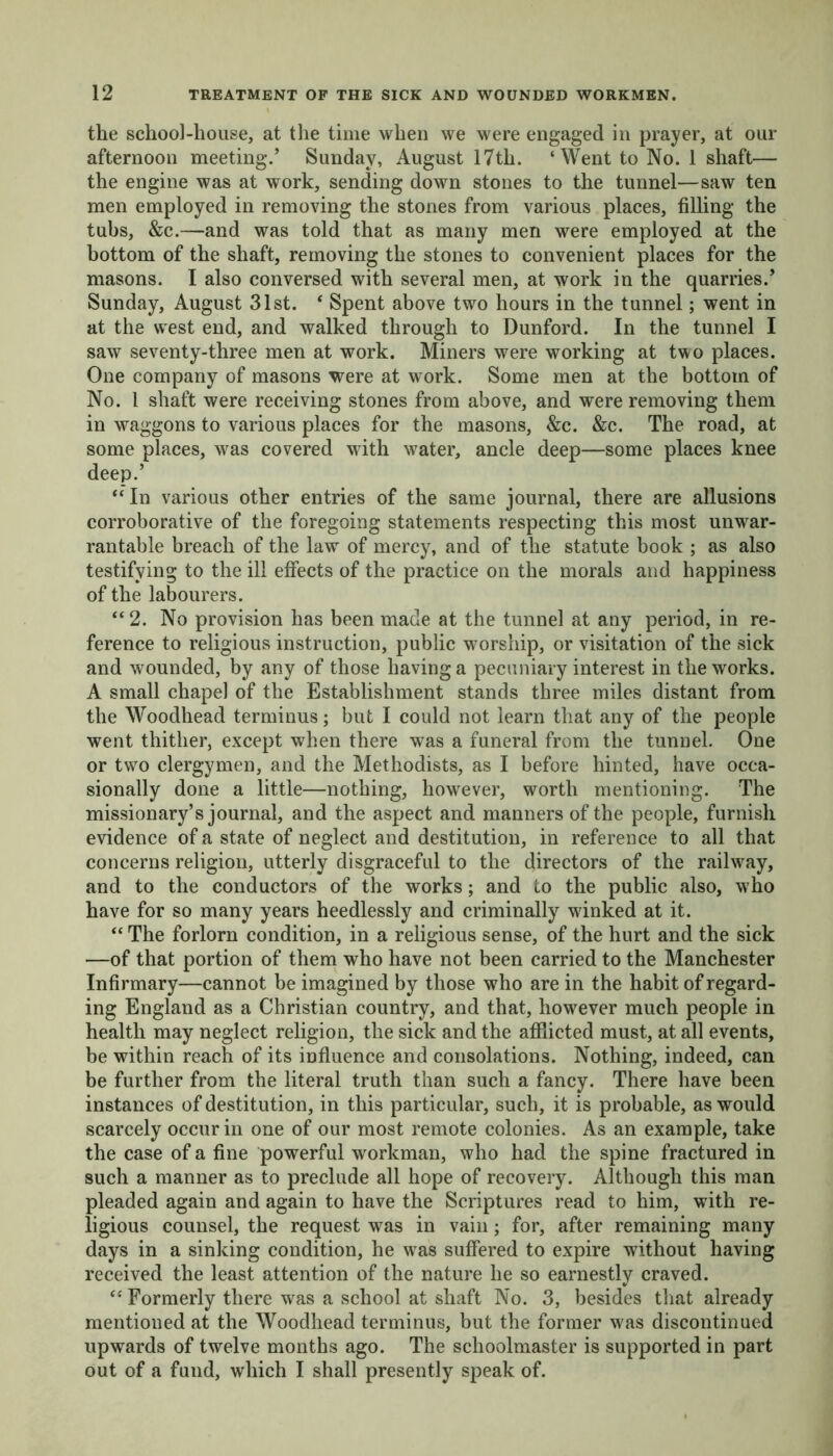 the school-house, at the time when we were engaged in prayer, at our afternoon meeting/ Sunday, August 17th. ‘Went to No. 1 shaft— the engine was at work, sending down stones to the tunnel—saw ten men employed in removing the stones from various places, filling the tubs, &c.—and was told that as many men were employed at the bottom of the shaft, removing the stones to convenient places for the masons. I also conversed with several men, at work in the quarries/ Sunday, August 31st. * Spent above two hours in the tunnel; went in at the west end, and walked through to Dunford. In the tunnel I saw seventy-three men at work. Miners were working at two places. One company of masons were at work. Some men at the bottom of No. 1 shaft were receiving stones from above, and were removing them in waggons to various places for the masons, &c. &c. The road, at some places, was covered with water, ancle deep—some places knee deep/ “In various other entries of the same journal, there are allusions corroborative of the foregoing statements respecting this most unwar- rantable breach of the law of mercy, and of the statute book ; as also testifying to the ill effects of the practice on the morals and happiness of the labourers. “2. No provision has been made at the tunnel at any period, in re- ference to religious instruction, public worship, or visitation of the sick and wounded, by any of those having a pecuniary interest in the works. A small chapel of the Establishment stands three miles distant from the Woodhead terminus; but I could not learn that any of the people went thither, except when there was a funeral from the tunnel. One or two clergymen, and the Methodists, as I before hinted, have occa- sionally done a little—nothing, however, worth mentioning. The missionary’s journal, and the aspect and manners of the people, furnish evidence of a state of neglect and destitution, in reference to all that concerns religion, utterly disgraceful to the directors of the railway, and to the conductors of the works; and to the public also, who have for so many years heedlessly and criminally winked at it. “ The forlorn condition, in a religious sense, of the hurt and the sick —of that portion of them who have not been carried to the Manchester Infirmary—cannot be imagined by those who are in the habit of regard- ing England as a Christian country, and that, however much people in health may neglect religion, the sick and the afflicted must, at all events, be within reach of its influence and consolations. Nothing, indeed, can be further from the literal truth than such a fancy. There have been instances of destitution, in this particular, such, it is probable, as would scarcely occur in one of our most remote colonies. As an example, take the case of a fine powerful workman, who had the spine fractured in such a manner as to preclude all hope of recovery. Although this man pleaded again and again to have the Scriptures read to him, with re- ligious counsel, the request was in vain; for, after remaining many days in a sinking condition, he was suffered to expire without having received the least attention of the nature he so earnestly craved. “ Formerly there was a school at shaft No. 3, besides that already mentioned at the Woodhead terminus, but the former was discontinued upwards of twelve months ago. The schoolmaster is supported in part out of a fund, which I shall presently speak of.