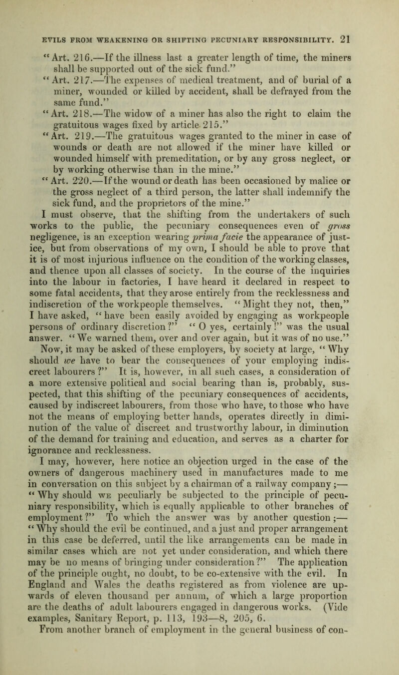 “Art. 216.—If the illness last a greater length of time, the miners shall be supported out of the sick fund.” “Art. 217.—The expenses of medical treatment, and of burial of a miner, wounded or killed by accident, shall be defrayed from the same fund.” “Art. 218.—The widow of a miner has also the right to claim the gratuitous wages fixed by article-215.” “Art. 219.—The gratuitous wages granted to the miner in case of wounds or death are not allowed if the miner have killed or wounded himself with premeditation, or by any gross neglect, or by working otherwise than in the mine.” “ Art. 220.—If the wound or death has been occasioned by malice or the gross neglect of a third person, the latter shall indemnify the sick fund, and the proprietors of the mine.” I must observe, that the shifting from the undertakers of such works to the public, the pecuniary consequences even of gross negligence, is an exception wearing prima facie the appearance of just- ice, but from observations of my own, I should be able to prove that it is of most injurious influence on the condition of the working classes, and thence upon all classes of society. In the course of the inquiries into the labour in factories, I have heard it declared in respect to some fatal accidents, that they arose entirely from the recklessness and indiscretion of the workpeople themselves. “ Might they not, then,” I have asked, “ have been easily avoided by engaging as workpeople persons of ordinary discretion?” “ 0 yes, certainly!” was the usual answer. “ We warned them, over and over again, but it was of no use.” Now, it may be asked of these employers, by society at large, “ Why should we have to bear the consequences of your employing indis- creet labourers ?” It is, however, in all such cases, a consideration of a more extensive political and social bearing than is, probably, sus- pected, that this shifting of the pecuniary consequences of accidents, caused by indiscreet labourers, from those who have, to those who have not the means of employing better hands, operates directly in dimi- nution of the value of discreet and trustworthy labour, in diminution of the demand for training and education, and serves as a charter for ignorance and recklessness. I may, however, here notice an objection urged in the case of the owners of dangerous machinery used in manufactures made to me in conversation on this subject by a chairman of a railway company ;— “ Why should we peculiarly be subjected to the principle of pecu- niary responsibility, which is equally applicable to other branches of employment?” To which the answer was by another question;— “Why should the evil be continued, and a just and proper arrangement in this case be deferred, until the like arrangements can be made in similar cases which are not yet under consideration, and which there may be no means of bringing under consideration ?” The application of the principle ought, no doubt, to be co-extensive with the evil. In England and Wales the deaths registered as from violence are up- wards of eleven thousand per annum, of which a large proportion are the deaths of adult labourers engaged in dangerous works. (Vide examples, Sanitary Report, p. 113, 193—8, 205, 6. From another branch of employment in the general business of con-
