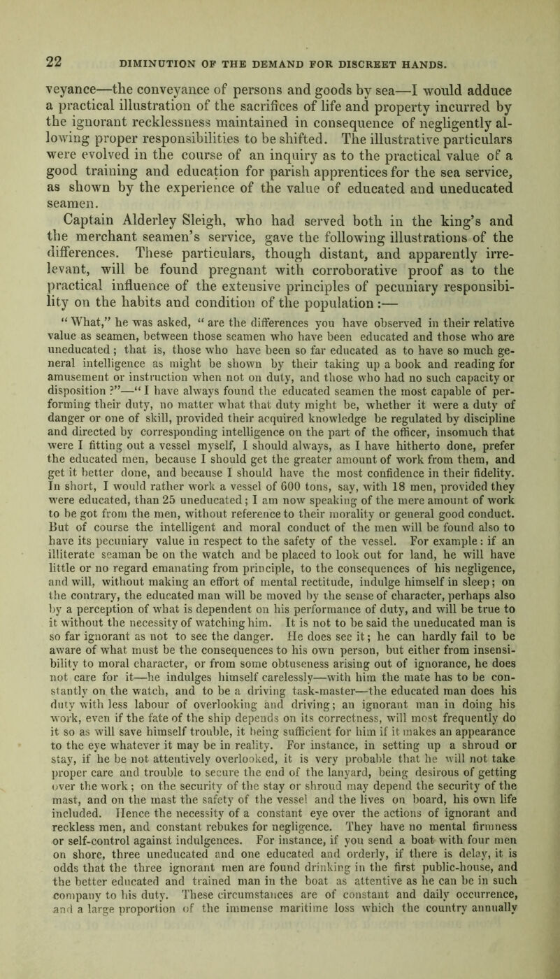 DIMINUTION OF THE DEMAND FOR DISCREET HANDS. veyance—the conveyance of persons and goods by sea—I would adduce a practical illustration of the sacrifices of life and property incurred by the ignorant recklessness maintained in consequence of negligently al- lowing proper responsibilities to be shifted. The illustrative particulars were evolved in the course of an inquiry as to the practical value of a good training and education for parish apprentices for the sea service, as shown by the experience of the value of educated and uneducated seamen. Captain Alderley Sleigh, who had served both in the king’s and the merchant seamen’s service, gave the following illustrations of the differences. These particulars, though distant, and apparently irre- levant, will be found pregnant with corroborative proof as to the practical influence of the extensive principles of pecuniary responsibi- lity on the habits and condition of the population :— “ What,” he was asked, “ are the differences you have observed in their relative value as seamen, between those seamen who have been educated and those who are uneducated ; that is, those who have been so far educated as to have so much ge- neral intelligence as might be shown by their taking up a book and reading for amusement or instruction when not on duty, and those who had no such capacity or disposition ?”—“ I have always found the educated seamen the most capable of per- forming their duty, no matter what that duty might be, whether it were a duty of danger or one of skill, provided their acquired knowledge be regulated by discipline and directed by corresponding intelligence on the part of the officer, insomuch that were I fitting out a vessel myself, I should always, as I have hitherto done, prefer the educated men, because I should get the greater amount of work from them, and get it better done, and because I should have the most confidence in their fidelity. In short, I would rather work a vessel of 600 tons, say, with 18 men, provided they were educated, than 25 uneducated; I am now speaking of the mere amount of work to be got from the men, without reference to their morality or general good conduct. But of course the intelligent and moral conduct of the men will be found also to have its pecuniary value in respect to the safety of the vessel. For example: if an illiterate seaman be on the watch and be placed to look out for land, he will have little or no regard emanating from principle, to the consequences of his negligence, and will, without making an effort of mental rectitude, indulge himself in sleep; on the contrary, the educated man will be moved by the sense of character, perhaps also by a perception of what is dependent on his performance of duty, and will be true to it without the necessity of watching him. It is not to be said the uneducated man is so far ignorant as not to see the danger. He does see it; he can hardly fail to be aware of what must be the consequences to his own person, but either from insensi- bility to moral character, or from some obtuseness arising out of ignorance, he does not care for it—he indulges himself carelessly—with him the mate has to be con- stantly on the watch, and to be a driving task-master—the educated man does his duty with less labour of overlooking and driving; an ignorant man in doing his work, even if the fate of the ship depends on its correctness, will most frequently do it so as will save himself trouble, it being sufficient for him if it makes an appearance to the eye whatever it may be in reality. For instance, in setting up a shroud or stay, if he be not attentively overlooked, it is very probable that he will not take proper care and trouble to secure the end of the lanyard, being desirous of getting over the work; on the security of the stay or shroud may depend the security of the mast, and on the mast the safety of the vessel and the lives on board, his own life included. Hence the necessity of a constant eye over the actions of ignorant and reckless men, and constant rebukes for negligence. They have no mental firmness or self-control against indulgences. For instance, if you send a boat with four men on shore, three uneducated and one educated and orderly, if there is delay, it is odds that the three ignorant men are found drinking in the first public-house, and the better educated and trained man in the boat as attentive as he can be in such company to his duty. These circumstances are of constant and daily occurrence, and a large proportion of the immense maritime loss which the country annually
