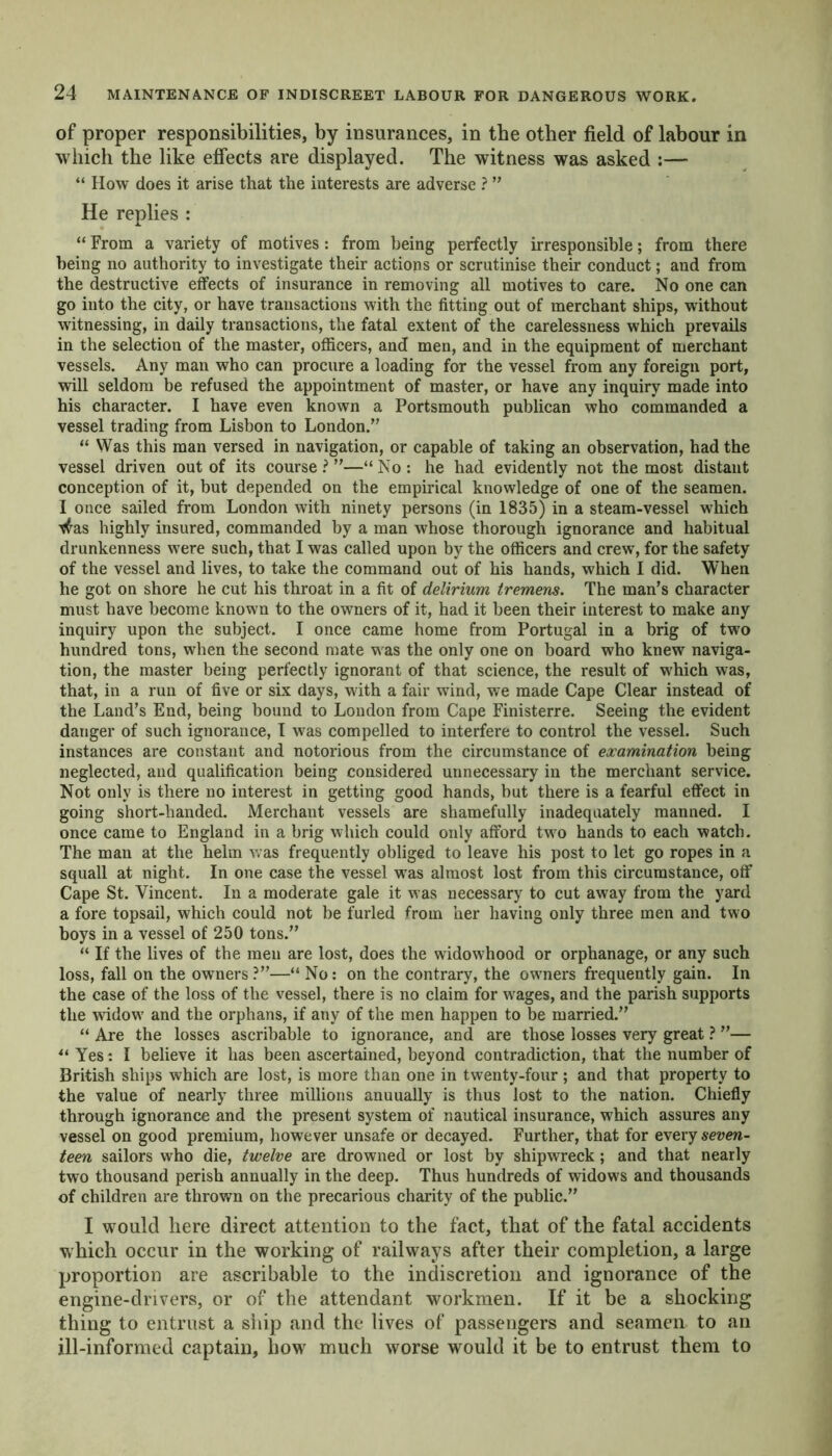 of proper responsibilities, by insurances, in the other field of labour in which the like effects are displayed. The witness was asked :— “ How does it arise that the interests are adverse ? ” He replies : “ From a variety of motives: from being perfectly irresponsible; from there being no authority to investigate their actions or scrutinise their conduct; and from the destructive effects of insurance in removing all motives to care. No one can go into the city, or have transactions with the fitting out of merchant ships, without witnessing, in daily transactions, the fatal extent of the carelessness which prevails in the selection of the master, officers, and men, and in the equipment of merchant vessels. Any man who can procure a loading for the vessel from any foreign port, will seldom be refused the appointment of master, or have any inquiry made into his character. I have even known a Portsmouth publican who commanded a vessel trading from Lisbon to London.” “ Was this man versed in navigation, or capable of taking an observation, had the vessel driven out of its course ? ”—“ No : he had evidently not the most distant conception of it, but depended on the empirical knowledge of one of the seamen. I once sailed from London with ninety persons (in 1835) in a steam-vessel which tfas highly insured, commanded by a man whose thorough ignorance and habitual drunkenness were such, that I was called upon by the officers and crew, for the safety of the vessel and lives, to take the command out of his hands, which I did. When he got on shore he cut his throat in a fit of delirium tremens. The man’s character must have become known to the owners of it, had it been their interest to make any inquiry upon the subject. I once came home from Portugal in a brig of two hundred tons, when the second mate was the only one on board who knew naviga- tion, the master being perfectly ignorant of that science, the result of which was, that, in a run of five or six days, with a fair wind, we made Cape Clear instead of the Land’s End, being bound to London from Cape Finisterre. Seeing the evident danger of such ignorance, I was compelled to interfere to control the vessel. Such instances are constant and notorious from the circumstance of examination being neglected, and qualification being considered unnecessary in the merchant service. Not only is there no interest in getting good hands, but there is a fearful effect in going short-handed. Merchant vessels are shamefully inadequately manned. I once came to England in a brig which could only afford two hands to each watch. The man at the helm was frequently obliged to leave his post to let go ropes in a squall at night. In one case the vessel was almost lost from this circumstance, off Cape St. Vincent. In a moderate gale it was necessary to cut away from the yard a fore topsail, which could not be furled from her having only three men and two boys in a vessel of 250 tons.” “ If the lives of the men are lost, does the widowhood or orphanage, or any such loss, fall on the owners ?”—“ No: on the contrary, the owners frequently gain. In the case of the loss of the vessel, there is no claim for wrages, and the parish supports the widow7 and the orphans, if any of the men happen to be married.” “ Are the losses ascribable to ignorance, and are those losses very great ? ”— u Yes: I believe it has been ascertained, beyond contradiction, that the number of British ships which are lost, is more than one in twenty-four ; and that property to the value of nearly three millions anuually is thus lost to the nation. Chiefly through ignorance and the present system of nautical insurance, which assures any vessel on good premium, however unsafe or decayed. Further, that for every seven- teen sailors who die, twelve are drowned or lost by shipwreck; and that nearly two thousand perish annually in the deep. Thus hundreds of widows and thousands of children are thrown on the precarious charity of the public.” I would here direct attention to the fact, that of the fatal accidents which occur in the working of railways after their completion, a large proportion are ascribable to the indiscretion and ignorance of the engine-drivers, or of the attendant workmen. If it be a shocking thing to entrust a ship and the lives of passengers and seamen to an ill-informed captain, how much worse would it be to entrust them to