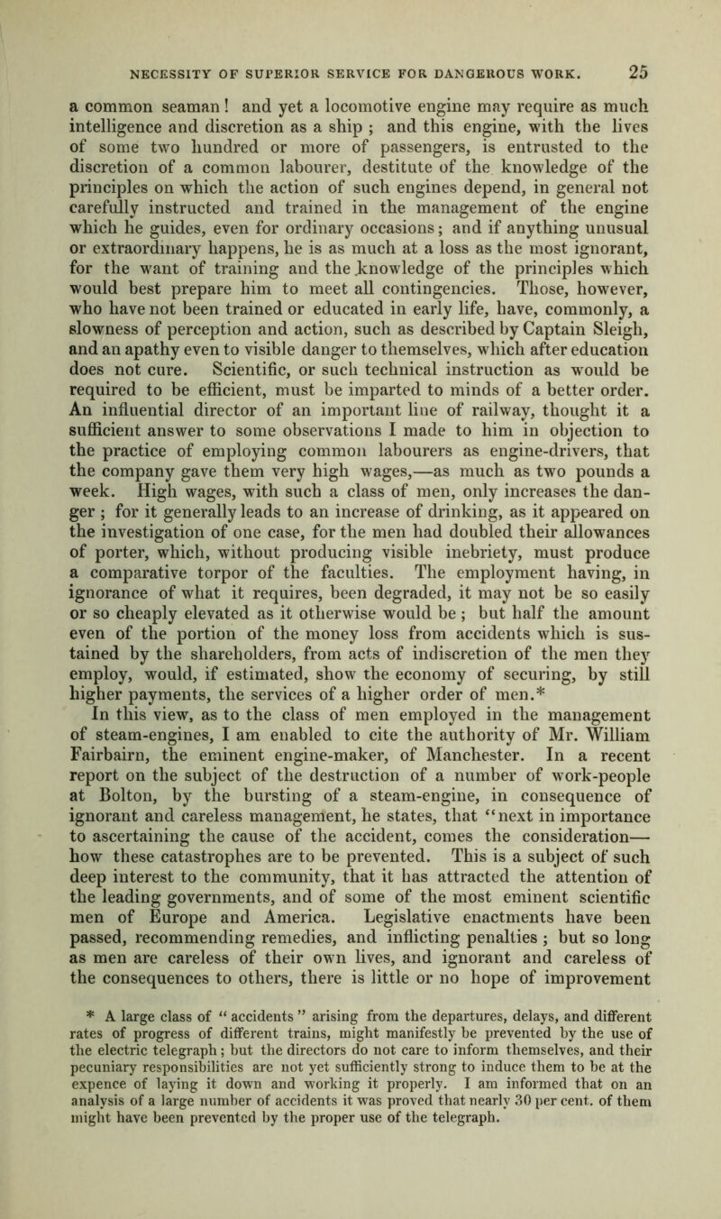a common seaman! and yet a locomotive engine may require as much intelligence and discretion as a ship ; and this engine, with the lives of some two hundred or more of passengers, is entrusted to the discretion of a common labourer, destitute of the knowledge of the principles on which the action of such engines depend, in general not carefully instructed and trained in the management of the engine which he guides, even for ordinary occasions; and if anything unusual or extraordinary happens, he is as much at a loss as the most ignorant, for the want of training and the .knowledge of the principles which would best prepare him to meet all contingencies. Those, however, who have not been trained or educated in early life, have, commonly, a slowness of perception and action, such as described by Captain Sleigh, and an apathy even to visible danger to themselves, which after education does not cure. Scientific, or such technical instruction as would be required to be efficient, must be imparted to minds of a better order. An influential director of an important line of railway, thought it a sufficient answer to some observations I made to him in objection to the practice of employing common labourers as engine-drivers, that the company gave them very high wages,—as much as two pounds a week. High wages, with such a class of men, only increases the dan- ger ; for it generally leads to an increase of drinking, as it appeared on the investigation of one case, for the men had doubled their allowances of porter, which, without producing visible inebriety, must produce a comparative torpor of the faculties. The employment having, in ignorance of what it requires, been degraded, it may not be so easily or so cheaply elevated as it otherwise would be ; but half the amount even of the portion of the money loss from accidents which is sus- tained by the shareholders, from acts of indiscretion of the men they employ, would, if estimated, show the economy of securing, by still higher payments, the services of a higher order of men.* In this view, as to the class of men employed in the management of steam-engines, I am enabled to cite the authority of Mr. William Fairbairn, the eminent engine-maker, of Manchester. In a recent report on the subject of the destruction of a number of work-people at Bolton, by the bursting of a steam-engine, in consequence of ignorant and careless management, he states, that “next in importance to ascertaining the cause of the accident, comes the consideration— how these catastrophes are to be prevented. This is a subject of such deep interest to the community, that it has attracted the attention of the leading governments, and of some of the most eminent scientific men of Europe and America. Legislative enactments have been passed, recommending remedies, and inflicting penalties ; but so long as men are careless of their own lives, and ignorant and careless of the consequences to others, there is little or no hope of improvement * A large class of “ accidents ” arising from the departures, delays, and different rates of progress of different trains, might manifestly be prevented by the use of the electric telegraph; but the directors do not care to inform themselves, and their pecuniary responsibilities are not yet sufficiently strong to induce them to be at the expence of laying it down and working it properly. I am informed that on an analysis of a large number of accidents it was proved that nearly 30 per cent, of them might have been prevented by the proper use of the telegraph.