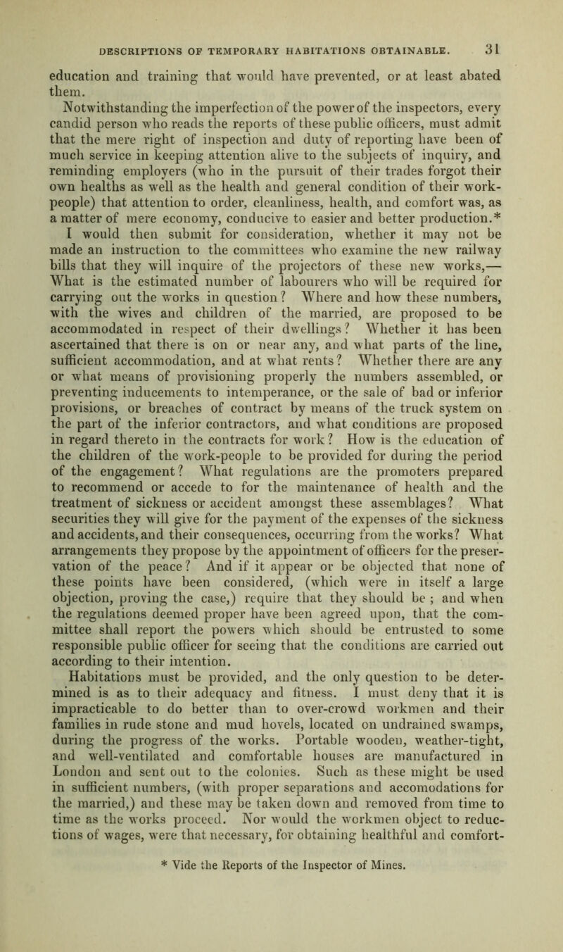 education and training that would have prevented, or at least abated them. Notwithstanding the imperfection of the power of the inspectors, every candid person who reads the reports of these public officers, must admit that the mere right of inspection and duty of reporting have been of much service in keeping attention alive to the subjects of inquiry, and reminding employers (who in the pursuit of their trades forgot their own healths as well as the health and general condition of their work- people) that attention to order, cleanliness, health, and comfort was, as a matter of mere economy, conducive to easier and better production.* 1 would then submit for consideration, whether it may not be made an instruction to the committees who examine the new railway bills that they will inquire of the projectors of these new works,— What is the estimated number of labourers who will be required for carrying out the works in question ? Where and how these numbers, with the wives and children of the married, are proposed to be accommodated in respect of their dwellings ? Whether it has been ascertained that there is on or near any, and what parts of the line, sufficient accommodation, and at what rents ? Whether there are any or what means of provisioning properly the numbers assembled, or preventing inducements to intemperance, or the sale of bad or inferior provisions, or breaches of contract by means of the truck system on the part of the inferior contractors, and what conditions are proposed in regard thereto in the contracts for work ? How is the education of the children of the work-people to be provided for during the period of the engagement? What regulations are the promoters prepared to recommend or accede to for the maintenance of health and the treatment of sickness or accident amongst these assemblages? What securities they will give for the payment of the expenses of the sickness and accidents, and their consequences, occurring from the works? What arrangements they propose by the appointment of officers for the preser- vation of the peace? And if it appear or be objected that none of these points have been considered, (which were in itself a large objection, proving the case,) require that they should be ; and when the regulations deemed proper have been agreed upon, that the com- mittee shall report the powers which should be entrusted to some responsible public officer for seeing that the conditions are carried out according to their intention. Habitations must be provided, and the only question to be deter- mined is as to their adequacy and fitness. I must deny that it is impracticable to do better than to over-crowd workmen and their families in rude stone and mud hovels, located on undrained swamps, during the progress of the works. Portable wooden, weather-tight, and well-ventilated and comfortable houses are manufactured in London and sent out to the colonies. Such as these might be used in sufficient numbers, (with proper separations and accomodations for the married,) and these maybe taken down and removed from time to time as the works proceed. Nor wrould the workmen object to reduc- tions of wages, were that necessary, for obtaining healthful and comfort- * Vide the Reports of the Inspector of Mines.