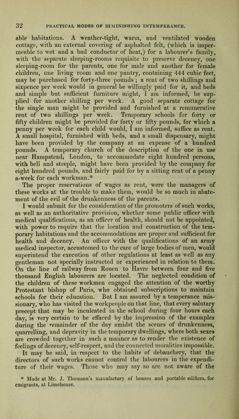 able habitations. A weather-tight, warm, and ventilated wooden cottage, with an external covering of asphalted felt, (which is imper- meable to wet and a bad conductor of heat,) for a labourer’s family, with the separate sleeping-rooms requisite to preserve decency, one sleeping-room for the parents, one for male and another for female children, one living room and one pantry, containing 444 cubic feet, may be purchased for forty-three pounds ; a rent of two shillings and sixpence per week would in general be willingly paid for it, and beds and simple but sufficient furniture might, 1 am informed, be sup- plied for another shilling per week. A good separate cottage for the single man might be provided and furnished at a remunerative rent of two shillings per week. Temporary schools for forty or fifty children might be provided for forty or fifty pounds, for which a penny per week for each child would, I am informed, suffice as rent. A small hospital, furnished with beds, and a small dispensary, might have been provided by the company at an expense of a hundred pounds. A temporary church of the description of the one in use near Hampstead* London, to accommodate eight hundred persons, with bell and steeple, might have been provided by the company for eight hundred pounds, and fairly paid for by a sitting rent of a penny a-week for each workman.* The proper reservations of wages as rent, were the managers of these works at the trouble to make them, would be so much in abate- ment of the evil of the drunkenness of the parents. I would submit for the consideration of the promoters of such works, as well as an authoritative provision, whether some public officer with medical qualifications, as an officer of health, should not be appointed, with power to require that the location and construction of the tem- porary habitations and the accommodations are proper and sufficient for health and decency. An officer with the qualifications of an army medical inspector, accustomed to the care of large bodies of men, would superintend the execution of other regulations at least as well as any gentleman not specially instructed or experienced in relation to them. On the line of railway from Rouen to Havre between four and five thousand English labourers are located. The neglected condition of the children of these workmen engaged the attention of the worthy Protestant bishop of Paris, who obtained subscriptions to maintain schools for their education. But I am assured by a temperance mis- sionary, who has visited the workpeople on that line, that every salutary precept that may be inculcated in the school during four hours each day, is very certain to be effaced by the impression of the examples during the remainder of the day amidst the scenes of drunkenness, quarrelling, and depravity in the temporary dwellings, where both sexes are crowded together in such a manner as to render the existence of feelings of decency, self-respect, and the connected moralities impossible. It may be said, in respect to the habits of debauchery, that the directors of such works cannot control the labourers in the expendi- ture of their wages. Those who may say so are not aware of the * Made at Mr. J. Thomson’s manufactory of houses and portable edifices, for emigrants, at Limehouse.