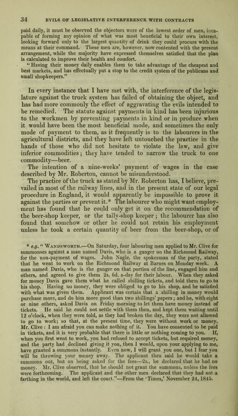 paid daily, it must be observed the objectors were of the lowest order of men, inca- pable of forming any opinion of what was most beneficial to their own interest, looking forward only to the largest quantity of drink they could procure with the means at their command. These men are, however, now contented with the present arrangement, while the majority have expressed themselves satisfied that the plan is calculated to improve their health and comfort. “ Having their money daily enables them to take advantage of the cheapest and best markets, and has effectually put a stop to the credit system of the publicans and small shopkeepers.” In every instance that I have met with, the interference of the legis- lature against the truck system has failed of obtaining the object, and has had more commonly the effect of aggravating the evils intended to be remedied. The statute against payments in kind has been injurious to the workmen by preventing payments in kind or in produce when it would have been the most beneficial mode, and sometimes the only mode of payment to them, as it frequently is to the labourers in the agricultural districts, and they have left untouched the practice in the hands of those who did not hesitate to violate the law, and give inferior commodities; they have tended to narrow the truck to one commodity—beer. The intention of a nine-weeks’ payment of wages in the case described by Mr. Roberton, cannot be misunderstood. The practice of the truck as stated by Mr. Roberton has, I believe, pre- vailed in most of the railway lines, and in the present state of our legal procedure in England, it would apparently be impossible to prove it against the parties or prevent it.* The labourer who might want employ- ment has found that he could only get it on the recommendation of the beer-shop keeper, or the tally-shop keeper ; the labourer has also found that somehow or other he could not retain his employment unless he took a certain quantity of beer from the beer-shop, or of * e.g. “ Wandsworth.—On Saturday, four labouring men applied to Mr. Clive for summonses against a man named Davis, who is a ganger on the Richmond Railway, for the non-payment of wages. John Nagle, the spokesman of the party, stated that he went to work on the Richmond Railway at Barnes on Monday week. A man named Davis, who is the ganger on that portion of the line, engaged him and others, and agreed to give them 2s. 6d. a-day for their labour. When they asked for money Davis gave them what he called shilling tickets, and told them to go to his shop. Having no money, they were obliged to go to his shop, and be satisfied with what was given them. Applicant was certain that a shilling in money would purchase more, and do him more good than two shillings’ papers ; and he, with eight or nine others, asked Davis on Friday morning to let them have money instead of tickets. He said he could not settle with them then, and kept them waiting until 12 o’clock, when they were told, as they had broken the day, they were not allowed to go to work; so that, at the present time, they were without work or money. Mr. Clive : I am afraid you can make nothing of it. You have consented to be paid in tickets, and it is very probable that there is little or nothing coming to you. If, when you first went to work, you had refused to accept tickets, but required money, and the party had declined giving it you, then I would, upon your applying to me, have granted a summons instantly. Even now, I will grant you one, but I fear you will be throwing your money away. The applicant then said he would take a summons out, but on being asked for the fees—2s., he declared that he had no money. Mr. Clive observed, that he should not grant the summons, unless the fees were forthcoming. The applicant and the other men declared that they had not a farthing in the world, and left the court.”—From the ‘Times/ November 24,1845.