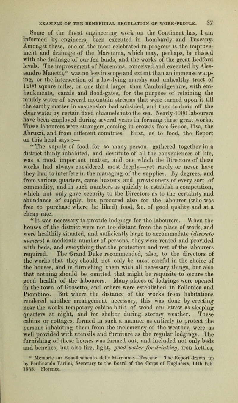 Some of the finest engineering work on the Continent has, I am informed by engineers, been executed in Lombardy and Tuscany. Amongst these, one of the most celebrated in progress is the improve- ment and drainage of the Maremma, which may, perhaps, be classed with the drainage of our fen lands, and the works of the great Bedford levels. The improvement of Maremma, conceived and executed by Ales- sandro Manetti,* was no less in scope and extent than an immense warp- ing, or the intersection of a low-lying marshy and unhealthy tract of 1200 square miles, or one-third larger than Cambridgeshire, with em- bankments, canals and flood-gates, for the purpose of retaining the muddy water of several mountain streams that were turned upon it till the earthy matter in suspension had subsided, and then to drain off the clear water by certain fixed channels into the sea. Nearly 4000 labourers have been employed during several years in forming these great works. These labourers were strangers, coming in crowds from Genoa, Pisa, the Abruzzi, and from different countries. First, as to food, the Report on this head says :— “The supply of food for so many person (gathered together in a district thinly inhabited, and destitute of all the conveniences of life, was a most important matter, and one which the Directors of these works had always considered most deeply—yet rarely or never have they had to interfere in the managing of the supplies. By degrees, and from various quarters, came huxters and provisioners of every sort of commodity, and in such numbers as quickly to establish a competition, which not only gave security to the Directors as to the certainty and abundance of supply, but procured also for the labourer (who was free to purchase where he liked) food, &c. of good quality and at a cheap rate. “It was necessary to provide lodgings for the labourers. When the houses of the district were not too distant from the place of work, and were healthily situated, and sufficiently large to accommodate (discreto numero) a moderate number of persons, they were rented and provided with beds, and everything that the protection and rest of the labourers required. The Grand Duke recommended, also, to the directors of the works that they should not only be most careful in the choice of the houses, and in furnishing them with all necessary things, but also that nothing should be omitted that might be requisite to secure the good health of the labourers. Many places of lodgings were opened in the town of Grosetto, and others were established in Follonica and Piombino. But where the distance of the works from habitations rendered another arrangement necessary, this was done by erecting near the works temporary cabins built of wood and straw as sleeping quarters at night, and for shelter during stormy weather. These cabins or cottages, formed in such a manner as entirely to protect the persons inhabiting them from the inclemency of the weather, were as well provided with utensils and furniture as the regular lodgings. The furnishing of these houses was farmed out, and included not only beds and benches, but also fire, light, good water for drinking, iron kettles, * Memorie sur Bonaficamento delle Maremme—Toscane. The Report drawn up by Ferdinando Tarlini, Secretary to the Board of the Corps of Engineers, 14th Feb. 1838. Florence.