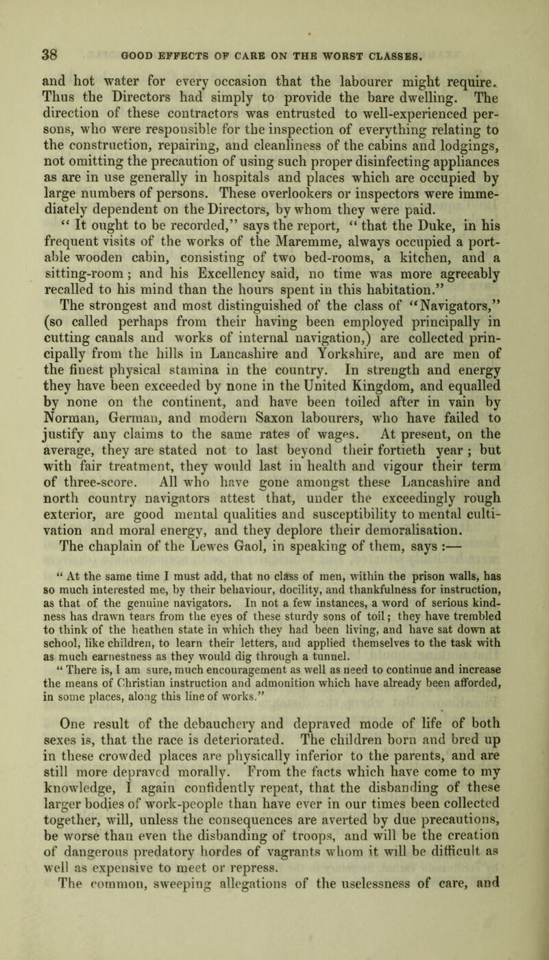 and hot water for every occasion that the labourer might require. Thus the Directors had simply to provide the bare dwelling. The direction of these contractors was entrusted to well-experienced per- sons, who were responsible for the inspection of everything relating to the construction, repairing, and cleanliness of the cabins and lodgings, not omitting the precaution of using such proper disinfecting appliances as are in use generally in hospitals and places which are occupied by large numbers of persons. These overlookers or inspectors were imme- diately dependent on the Directors, by whom they were paid. “ It ought to be recorded,” says the report, “ that the Duke, in his frequent visits of the works of the Maremme, always occupied a port- able wooden cabin, consisting of two bed-rooms, a kitchen, and a sitting-room; and his Excellency said, no time was more agreeably recalled to his mind than the hours spent in this habitation.” The strongest and most distinguished of the class of “Navigators,” (so called perhaps from their having been employed principally in cutting canals and works of internal navigation,) are collected prin- cipally from the hills in Lancashire and Yorkshire, and are men of the finest physical stamina in the country. In strength and energy they have been exceeded by none in the United Kingdom, and equalled by none on the continent, and have been toiled after in vain by Norman, German, and modern Saxon labourers, who have failed to justify any claims to the same rates of wages. At present, on the average, they are stated not to last beyond their fortieth year ; but with fair treatment, they would last in health and vigour their term of three-score. All who have gone amongst these Lancashire and north country navigators attest that, under the exceedingly rough exterior, are good mental qualities and susceptibility to mental culti- vation and moral energy, and they deplore their demoralisation. The chaplain of the Lewes Gaol, in speaking of them, says :— “ At the same time I must add, that no class of men, within the prison walls, has so much interested me, by their behaviour, docility, and thankfulness for instruction, as that of the genuine navigators. In not a few instances, a word of serious kind- ness has drawn tears from the eyes of these sturdy sons of toil; they have trembled to think of the heathen state in which they had been living, and have sat down at school, like children, to learn their letters, and applied themselves to the task with as much earnestness as they would dig through a tunnel. “ There is, t am sure, much encouragement as well as need to continue and increase the means of Christian instruction and admonition which have already been afforded, in some places, along this line of works.” One result of the debauchery and depraved mode of life of both sexes is, that the race is deteriorated. The children born and bred up in these crowded places are physically inferior to the parents, and are still more depraved morally. From the facts which have come to my knowledge, I again confidently repeat, that the disbanding of these larger bodies of work-people than have ever in our times been collected together, will, unless the consequences are averted by due precautions, be worse than even the disbanding of troops, and will be the creation of dangerous predatory hordes of vagrants whom it will be difficult as well as expensive to meet or repress. The common, sweeping allegations of the uselessness of care, and