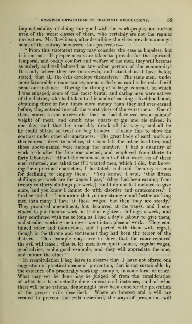 impracticability of doing any good with the work-people, are untrue even of the worst classes of them, who certainly are not the regular navigators. Mr. Rawlinson, after describing the vices prevalent amongst some of the railway labourers, thus proceeds :— “ From this statement many may consider the case as hopeless, but it is not so. If proper means are taken to provide for the spiritual, temporal, and bodily comfort and welfare of the men, they will become as orderly and well-behaved as any other portion of the community: It is only where they are in crowds, and situated as I have before stated, that all the evils develope themselves. The same men, under more favourable circumstances, are as orderly as can be desired. I will name one instance. During the throng of a large contract, on which I was engaged, some of the most brutal and daring men wrere natives of the district, who had taken to this mode of earning a livelihood, and, obtaining three or four times more money than they had ever earned before, they entered into all the worst vices of the worst men. One of them stated to me afterwards, that he had devoured seven pounds’ weight of meat, and drank nine quarts of gin and ale mixed, in one day, and that he invariably drank all his wages, and all he he could obtain on trust or beg besides. I name this to show the contrast under other circumstances. The great body of earth-work on this contract drew to a close, the men left for other localities, and those above-named were among the number. I had a quantity of work to do after the line was opened, and employed from thirty to forty labourers. About the commencement of this work, six of these men returned, and asked me if I wanted men, which I did, but know- ing their previous characters, I hesitated, and told them my reasons for declining to employ them. ‘ You know,’ I said, ‘ that fifteen shillings per week are the wages I pay,’ (they had been earning from twenty to thirty shillings per week,) ‘and I do not feel inclined to give more, and you know I cannot do with disorder and drunkenness.’ I further stated, ‘ I am aware that you are stronger and better working men than many I have at these wages, but then they are steady.’ They promised amendment, but demurred at the wages, and I con- cluded to put them to work on trial at eighteen shillings a-week, and they continued with me so long as I. had a day’s labour to give them, and steadier working men never went into a piece of work. They con- tinued sober and industrious, and I parted with them with regret, though in the throng and excitement they had been the terror of the district. This example may serve to show, that the cause removed the evil will cease; that is, let men have quiet homes, regular wages, good advice, and a good example, and they will appreciate the one, and imitate the other.” In recapitulation I beg leave to observe that I have not offered one suggestion of practical means of prevention, that is not sustainable by the evidence of a practically working example, in some form or other. What may yet be done may be judged of from the consideration of what has been actually done in scattered instances, and of what there will be no rational doubt might have been done for the prevention of the grosser evils described. Where an interest and a will are created to prevent the evils described, the ways of prevention will
