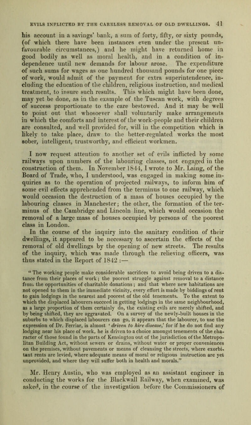 his account in a savings’ bank, a sum of forty, fifty, or sixty pounds, (of which there have been instances even under the present un- favourable circumstances,) and he might have returned home in good bodily as well as moral health, and in a condition of in- dependence until new demands for labour arose. The expenditure of such sums for wages as one hundred thousand pounds for one piece of work, would admit of the payment for extra superintendence, in- cluding the education of the children, religious instruction, and medical treatment, to insure such results. This which might have been done, may yet be done, as in the example of the Tuscan work, with degrees of success proportionate to the care bestowed. And it may be well to point out that whosoever shall voluntarily make arrangements in which the comforts and interest of the work-people and their children are consulted, and well provided for, will in the competition which is likely to take place, draw to the better-regulated works the most sober, intelligent, trustworthy, and efficient workmen. I now request attention to another set of evils inflicted by some railways upon numbers of the labouring classes, not engaged in the construction of them. In November 1844, I wrote to Mr. Laing, of the Board of Trade, who, I understood, was engaged in making some in- quiries as to the operation of projected railways, to inform him of some evil effects apprehended from the terminus to one railway, which would occasion the destruction of a mass of houses occupied by the labouring classes in Manchester; the other, the formation of the ter- minus of the Cambridge and Lincoln line, which would occasion the removal of a large mass of houses occupied by persons of the poorest class in London. In the course of the inquiry into the sanitary condition of their dwellings, it appeared to be necessary to ascertain the effects of the removal of old dwellings by the opening of new streets. The results of the inquiry, which was made through the relieving officers, was thus stated in the Report of 1842 :— “ The working people make considerable sacrifices to avoid being driven to a dis- tance from their places of work; the poorest struggle against removal to a distance from the opportunities of charitable donations ; and that where new habitations are not opened to them in the immediate vicinity, every effort is made by biddings of rent to gain lodgings in the nearest and poorest of the old tenements. To the extent to which the displaced labourers succeed in getting lodgings in the same neighbourhood, as a large proportion of them certainly do, the existing evils are merely shifted, and by being shifted, they are aggravated. On a survey of the newly-built houses in the suburbs to which displaced labourers can go, it appears that the labourer, to use the expression of Dr. Ferriar, is almost ‘ driven to hire disease,’ for if he do not find any lodging near his place of work, he is driven to a choice amongst tenements of the cha- racter of those found in the parts of Kensington out of the jurisdiction of the Metropo- litan Building Act, without sewers or drains, without water or proper conveniences on the premises, without pavements or means of cleansing the streets, where exorbi- tant rents are levied, where adequate means of moral or religious instruction are yet unprovided, and where they will suffer both in health and morals.” Mr. Henry Austin, who was employed as an assistant engineer in conducting the works for the Blackwall Railway, when examined, was asked, in the course of the investigation before the Commissioners of