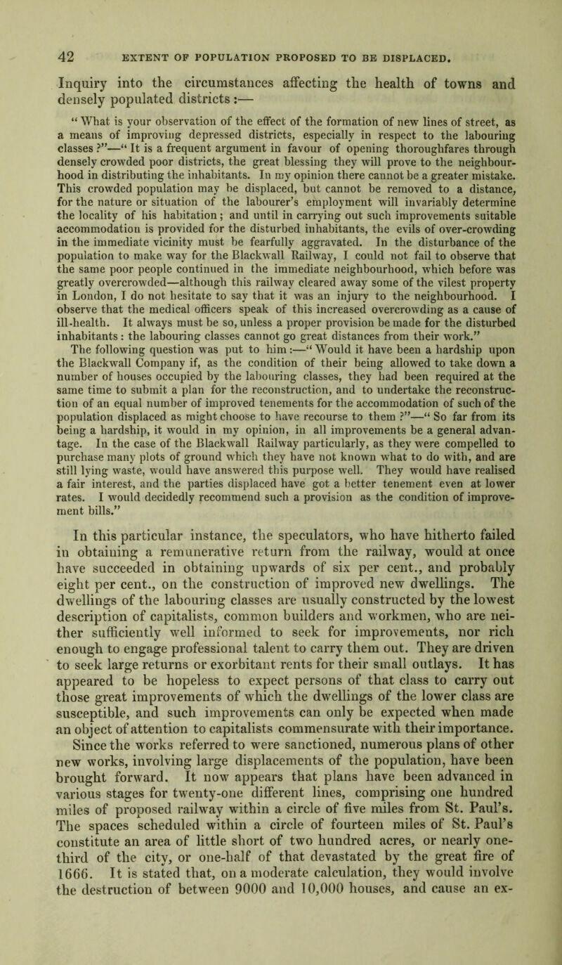 Inquiry into the circumstances affecting the health of towns and densely populated districts :— “ What is your observation of the effect of the formation of new lines of street, as a means of improving depressed districts, especially in respect to the labouring classes ?”—“ It is a frequent argument in favour of opening thoroughfares through densely crowded poor districts, the great blessing they will prove to the neighbour- hood in distributing the inhabitants. In my opinion there cannot be a greater mistake. This crowded population may he displaced, but cannot be removed to a distance, for the nature or situation of the labourer’s employment will invariably determine the locality of his habitation ; and until in carrying out such improvements suitable accommodation is provided for the disturbed inhabitants, the evils of over-crowding in the immediate vicinity must be fearfully aggravated. In the disturbance of the population to make way for the Blackwall Railway, I could not fail to observe that the same poor people continued in the immediate neighbourhood, which before was greatly overcrowded—although this railway cleared away some of the vilest property in London, I do not hesitate to say that it was an injury to the neighbourhood. I observe that the medical officers speak of this increased overcrowding as a cause of ill-health. It always must be so, unless a proper provision be made for the disturbed inhabitants : the labouring classes cannot go great distances from their work.” The following question was put to him :—“ Would it have been a hardship upon the Blackwall Company if, as the condition of their being allowed to take down a number of houses occupied by the labouring classes, they had been required at the same time to submit a plan for the reconstruction, and to undertake the reconstruc- tion of an equal number of improved tenements for the accommodation of such of the population displaced as might choose to have recourse to them ?”—“ So far from its being a hardship, it would in my opinion, in all improvements be a general advan- tage. In the case of the Blackwall Railway particularly, as they were compelled to purchase many plots of ground which they have not known what to do with, and are still lying waste, would have answered this purpose well. They would have realised a fair interest, and the parties displaced have got a better tenement even at lower rates. I would decidedly recommend such a provision as the condition of improve- ment bills.” In this particular instance, the speculators, who have hitherto failed in obtaining a remunerative return from the railway, would at once have succeeded in obtaining upwards of six per cent., and probably eight per cent., on the construction of improved new dwellings. The dwellings of the labouring classes are usually constructed by the lowest description of capitalists, common builders and w orkmen, who are nei- ther sufficiently well informed to seek for improvements, nor rich enough to engage professional talent to carry them out. They are driven to seek large returns or exorbitant rents for their small outlays. It has appeared to be hopeless to expect persons of that class to carry out those great improvements of which the dwellings of the lower class are susceptible, and such improvements can only be expected when made an object of attention to capitalists commensurate with their importance. Since the works referred to were sanctioned, numerous plans of other new works, involving large displacements of the population, have been brought forward. It nowr appears that plans have been advanced in various stages for twenty-one different lines, comprising one hundred miles of proposed railway within a circle of five miles from St. Paul’s. The spaces scheduled within a circle of fourteen miles of St. Paul’s constitute an area of little short of two hundred acres, or nearly one- third of the city, or one-half of that devastated by the great fire of 1666. It is stated that, on a moderate calculation, they would involve the destruction of between 9000 and 10,000 houses, and cause an ex-