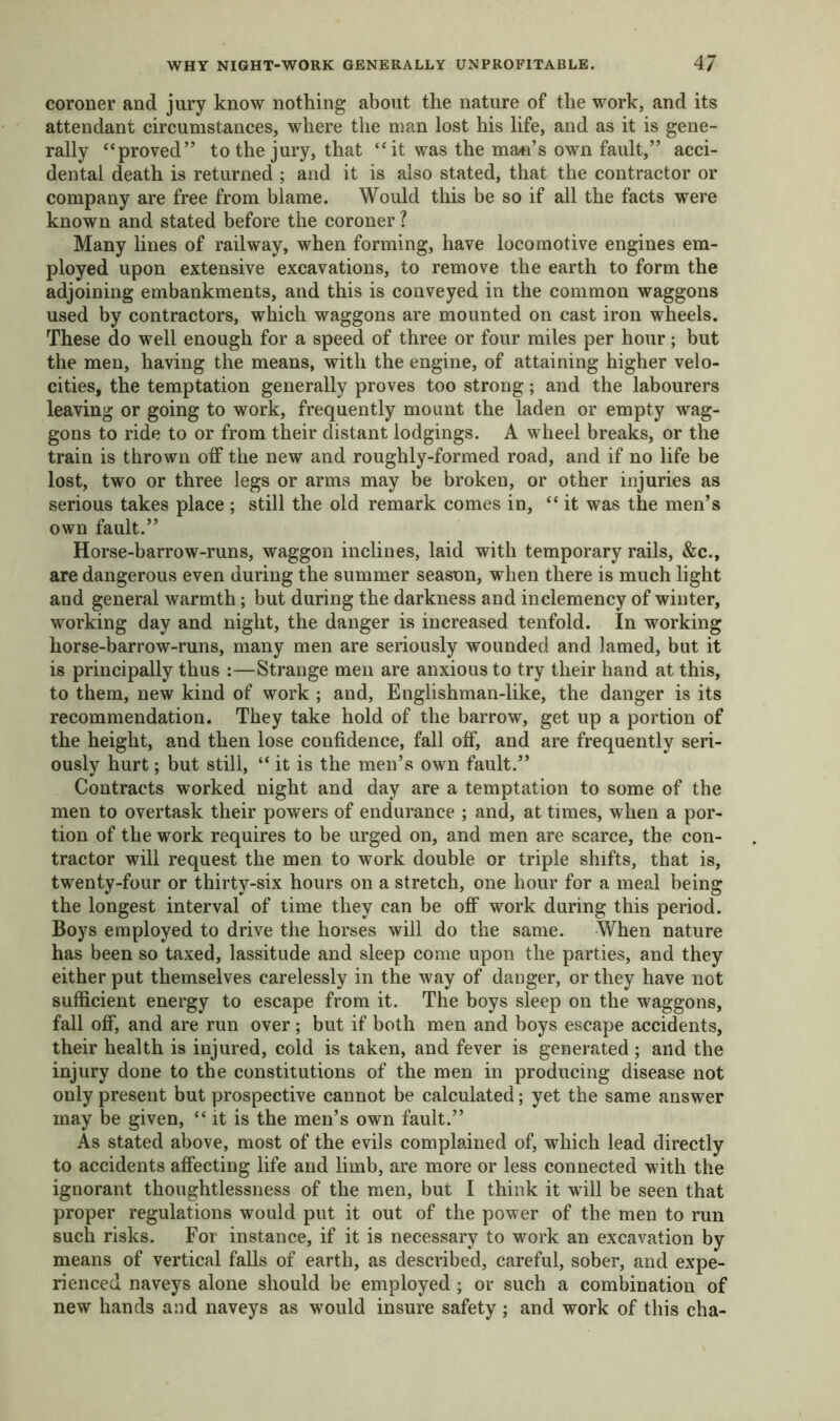WHY NIGHT-WORK GENERALLY UNPROFITABLE. 4/ coroner and jury know nothing about the nature of the work, and its attendant circumstances, where the man lost his life, and as it is gene- rally “proved” to the jury, that “ it was the man’s own fault,” acci- dental death is returned ; and it is also stated, that the contractor or company are free from blame. Would this be so if all the facts were known and stated before the coroner ? Many lines of railway, when forming, have locomotive engines em- ployed upon extensive excavations, to remove the earth to form the adjoining embankments, and this is conveyed in the common waggons used by contractors, which waggons are mounted on cast iron wheels. These do well enough for a speed of three or four miles per hour; but the men, having the means, with the engine, of attaining higher velo- cities, the temptation generally proves too strong; and the labourers leaving or going to work, frequently mount the laden or empty wag- gons to ride to or from their distant lodgings. A wheel breaks, or the train is thrown off the new and roughly-formed road, and if no life be lost, two or three legs or arms may be broken, or other injuries as serious takes place ; still the old remark comes in, “ it was the men’s own fault.” Horse-barrow-runs, waggon inclines, laid with temporary rails, &c., are dangerous even during the summer season, when there is much light and general warmth; but during the darkness and inclemency of winter, working day and night, the danger is increased tenfold. In working horse-barrow-runs, many men are seriously wounded and lamed, but it is principally thus :—Strange men are anxious to try their hand at this, to them, new kind of work ; and, Englishman-like, the danger is its recommendation. They take hold of the barrow, get up a portion of the height, and then lose confidence, fall off, and are frequently seri- ously hurt; but still, “ it is the men’s own fault.” Contracts worked night and day are a temptation to some of the men to overtask their powers of endurance ; and, at times, when a por- tion of the work requires to be urged on, and men are scarce, the con- tractor will request the men to work double or triple shifts, that is, twenty-four or thirty-six hours on a stretch, one hour for a meal being the longest interval of time they can be off work during this period. Boys employed to drive the horses will do the same. When nature has been so taxed, lassitude and sleep come upon the parties, and they either put themselves carelessly in the way of danger, or they have not sufficient energy to escape from it. The boys sleep on the waggons, fall off, and are run over; but if both men and boys escape accidents, their health is injured, cold is taken, and fever is generated; and the injury done to the constitutions of the men in producing disease not only present but prospective cannot be calculated; yet the same answer may be given, “ it is the men’s own fault.” As stated above, most of the evils complained of, which lead directly to accidents affecting life and limb, are more or less connected with the ignorant thoughtlessness of the men, but I think it will be seen that proper regulations would put it out of the power of the men to run such risks. For instance, if it is necessary to work an excavation by means of vertical falls of earth, as described, careful, sober, and expe- rienced naveys alone should be employed; or such a combination of new hands and naveys as would insure safety; and work of this cha-