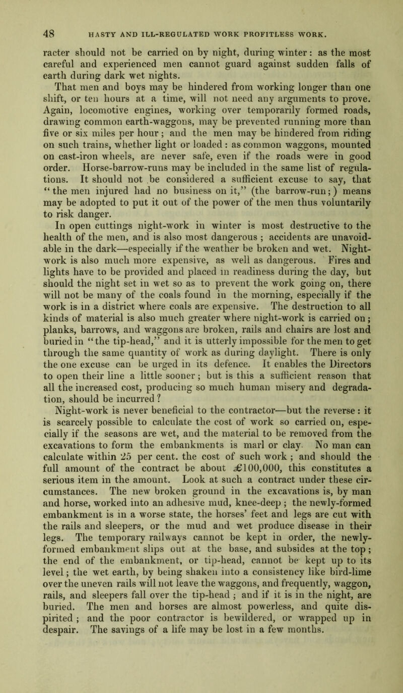 racter should not be carried on by night, during winter: as the most careful and experienced men cannot guard against sudden falls of earth during dark wet nights. That men and boys may be hindered from working longer than one shift, or ten hours at a time, will not need any arguments to prove. Again, locomotive engines, working over temporarily formed roads, drawing common earth-waggons, may be prevented running more than five or six miles per hour; and the men may be hindered from riding on such trains, whether light or loaded : as common waggons, mounted on cast-iron wheels, are never safe, even if the roads were in good order. Horse-barrow-runs may be included in the same list of regula- tions. It should not be considered a sufficient excuse to say, that “ the men injured had no business on it,” (the barrow-run;) means may be adopted to put it out of the power of the men thus voluntarily to risk danger. In open cuttings night-work in winter is most destructive to the health of the men, and is also most dangerous ; accidents are unavoid- able in the dark—especially if the weather be broken and wet. Night- work is also much more expensive, as well as dangerous. Fires and lights have to be provided and placed in readiness during the day, but should the night set in wet so as to prevent the work going on, there will not be many of the coals found in the morning, especially if the work is in a district where coals are expensive. The destruction to all kinds of material is also much greater where night-work is carried on; planks, barrows, and waggons are broken, rails and chairs are lost and buried in “the tip-head,” and it is utterly impossible for the men to get through the same quantity of work as during daylight. There is only the one excuse can be urged in its defence. It enables the Directors to open their line a little sooner; but is this a sufficient reason that all the increased cost, producing so much human misery and degrada- tion, should be incurred ? Night-work is never beneficial to the contractor—but the reverse: it is scarcely possible to calculate the cost of work so carried on, espe- cially if the seasons are wet, and the material to be removed from the excavations to form the embankments is marl or clay No man can calculate within 25 per cent, the cost of such work ; and should the full amount of the contract be about 36100,000, this constitutes a serious item in the amount. Look at such a contract under these cir- cumstances. The new broken ground in the excavations is, by man and horse, worked into an adhesive mud, knee-deep ; the newly-formed embankment is in a worse state, the horses’ feet and legs are cut with the rails and sleepers, or the mud and wet produce disease in their legs. The temporary railways cannot be kept in order, the newly- formed embankment slips out at the base, and subsides at the top; the end of the embankment, or tip-head, cannot be kept up to its level; the wet earth, by being shaken into a consistency like bird-lime over the uneven rails will not leave the waggons, and frequently, waggon, rails, and sleepers fall over the tip-head ; and if it is in the night, are buried. The men and horses are almost powerless, and quite dis- pirited ; and the poor contractor is bewildered, or wrapped up in despair. The savings of a life may be lost in a few months.