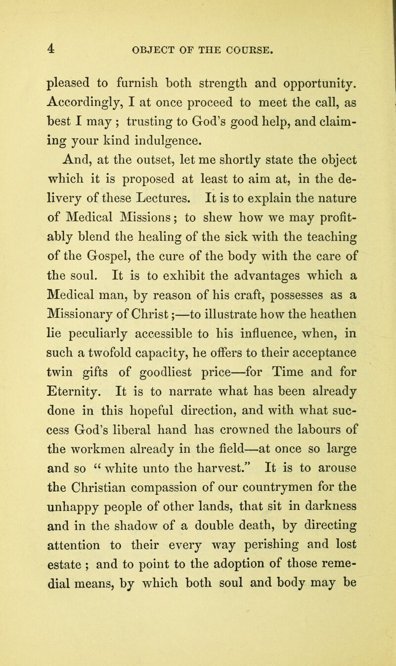 pleased to furnish both strength and opportunity. Accordingly, I at once proceed to meet the call, as best I may ; trusting to God’s good help, and claim- ing your kind indulgence. And, at the outset, let me shortly state the object which it is proposed at least to aim at, in the de- livery of these Lectures. It is to explain the nature of Medical Missions; to shew how we may profit- ably blend the healing of the sick with the teaching of the Gospel, the cure of the body with the care of the soul. It is to exhibit the advantages which a Medical man, by reason of his craft, possesses as a Missionary of Christ;—to illustrate how the heathen lie peculiarly accessible to his influence, when, in such a twofold capacity, he offers to their acceptance twin gifts of goodliest price—for Time and for Eternity. It is to narrate what has been already done in this hopeful direction, and with what suc- cess God’s liberal hand has crowned the labours of the workmen already in the field—at once so large and so “ white unto the harvest.” It is to arouse the Christian compassion of our countrymen for the unhappy people of other lands, that sit in darkness and in the shadow of a double death, by directing attention to their every way perishing and lost estate ; and to point to the adoption of those reme- dial means, by which both soul and body may be