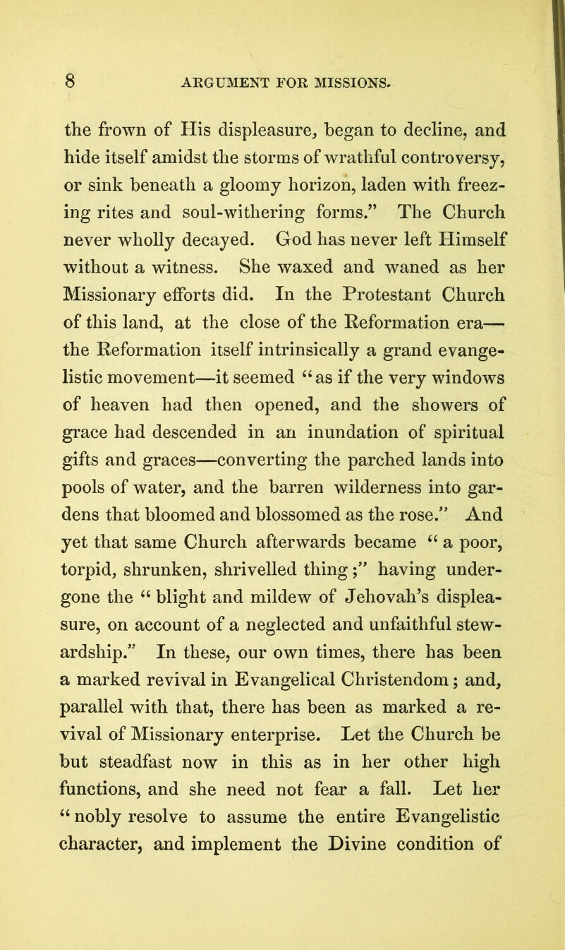 the frown of His displeasure, began to decline, and hide itself amidst the storms of wrathful controversy, or sink beneath a gloomy horizon, laden with freez- ing rites and soul-withering forms.” The Church never wholly decayed. God has never left Himself without a witness. She waxed and waned as her Missionary efforts did. In the Protestant Church of this land, at the close of the Reformation era— the Reformation itself intrinsically a grand evange- listic movement—it seemed “as if the very windows of heaven had then opened, and the showers of grace had descended in an inundation of spiritual gifts and graces—converting the parched lands into pools of water, and the barren wilderness into gar- dens that bloomed and blossomed as the rose.” And yet that same Church afterwards became “ a poor, torpid, shrunken, shrivelled thinghaving under- gone the “ blight and mildew of Jehovah’s displea- sure, on account of a neglected and unfaithful stew- ardship.” In these, our own times, there has been a marked revival in Evangelical Christendom; and, parallel with that, there has been as marked a re- vival of Missionary enterprise. Let the Church be but steadfast now in this as in her other high functions, and she need not fear a fall. Let her “ nobly resolve to assume the entire Evangelistic character, and implement the Divine condition of