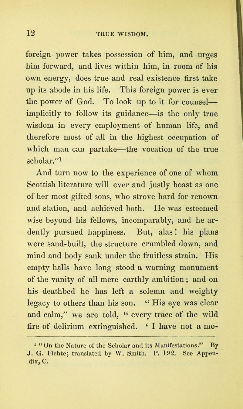 foreign power takes possession of him, and urges him forward, and lives within him, in room of his own energy, does true and real existence first take up its abode in his life. This foreign power is ever the power of God. To look up to it for counsel— implicitly to follow its guidance—is the only true wisdom in every employment of human life, and therefore most of all in the highest occupation of which man can partake—the vocation of the true scholar.”1 * * And turn now to the experience of one of whom Scottish literature will ever and justly boast as one of her most gifted sons, who strove hard for renown and station, and achieved both. He was esteemed wise beyond his fellows, incomparably, and he ar- dently pursued happiness. But, alas! his plans were sand-built, the structure crumbled down, and mind and body sank under the fruitless strain. His empty halls have long stood a warning monument of the vanity of all mere earthly ambition; and on his deathbed he has left a solemn and weighty legacy to others than his son. “ His eye was clear and calm,” we are told, “ every trace of the wild fire of delirium extinguished. 6 I have not a mo- 1 u Oil the Nature of the Scholar and its Manifestations.” By J. G. Fichte; translated by W. Smith.—P. 192. See Appen- dix, C.