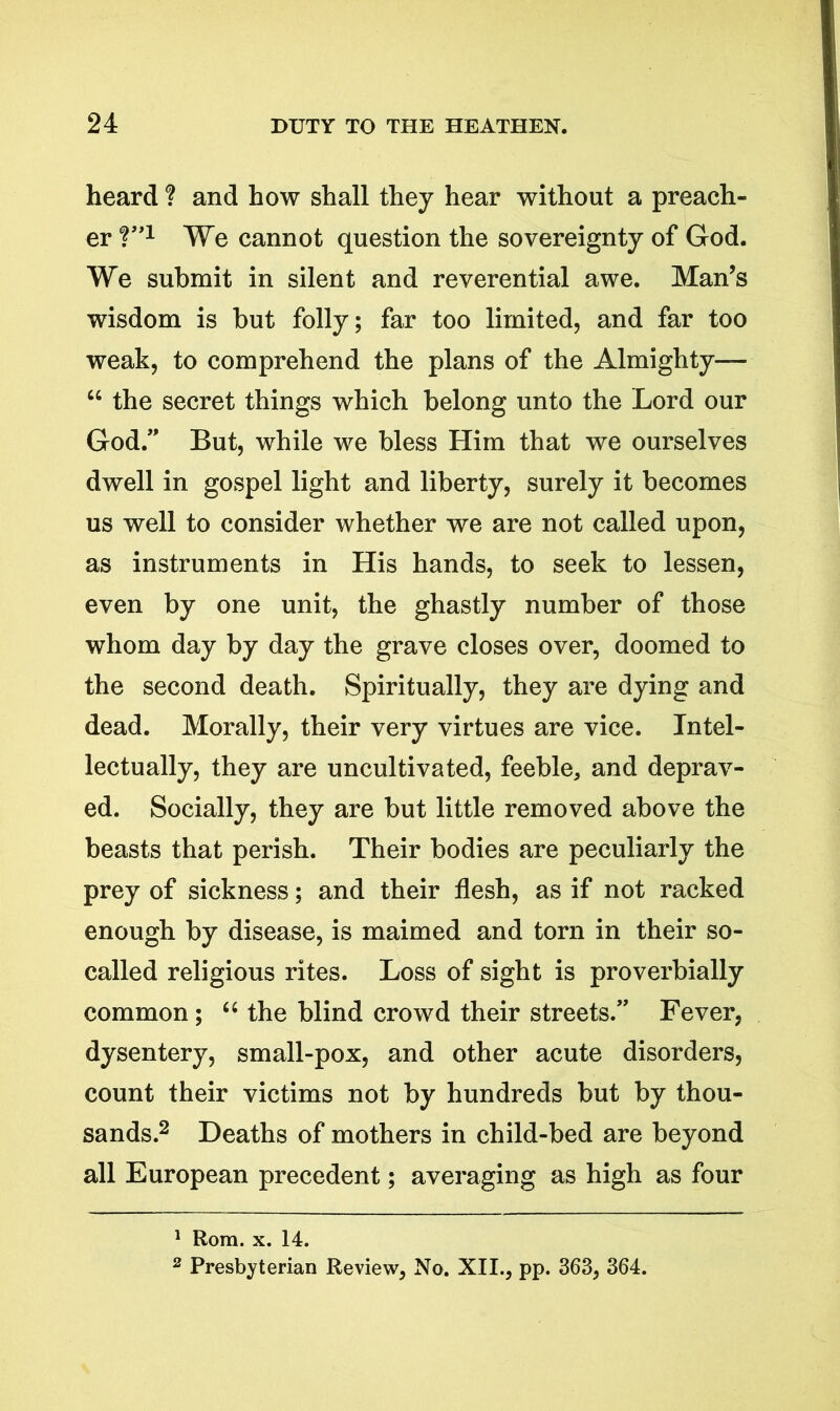 heard ? and how shall they hear without a preach- er V’1 We cannot question the sovereignty of God. We submit in silent and reverential awe. Man’s wisdom is but folly; far too limited, and far too weak, to comprehend the plans of the Almighty— “ the secret things which belong unto the Lord our God.” But, while we bless Him that we ourselves dwell in gospel light and liberty, surely it becomes us well to consider whether we are not called upon, as instruments in His hands, to seek to lessen, even by one unit, the ghastly number of those whom day by day the grave closes over, doomed to the second death. Spiritually, they are dying and dead. Morally, their very virtues are vice. Intel- lectually, they are uncultivated, feeble, and deprav- ed. Socially, they are but little removed above the beasts that perish. Their bodies are peculiarly the prey of sickness; and their flesh, as if not racked enough by disease, is maimed and torn in their so- called religious rites. Loss of sight is proverbially common ; “ the blind crowd their streets.” Fever, dysentery, small-pox, and other acute disorders, count their victims not by hundreds but by thou- sands.2 Deaths of mothers in child-bed are beyond all European precedent; averaging as high as four 1 Rom. x. 14. 2 Presbyterian Review, No. XII., pp. 363, 364.