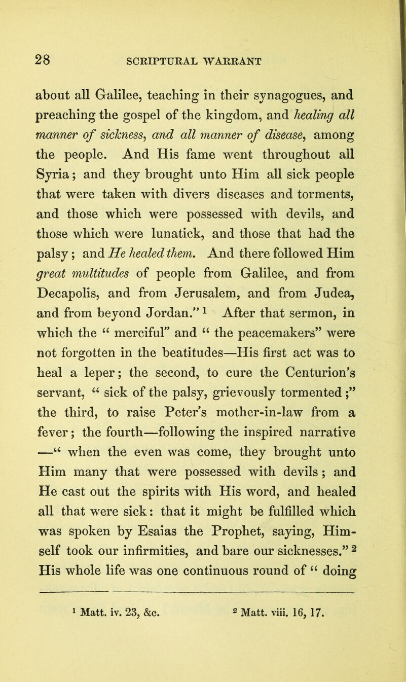 about all Galilee, teaching in their synagogues, and preaching the gospel of the kingdom, and healing all manner of sickness, and all manner of disease, among the people. And His fame went throughout all Syria; and they brought unto Him all sick people that were taken with divers diseases and torments, and those which were possessed with devils, and those which were lunatick, and those that had the palsy; and He healed them. And there followed Him great multitudes of people from Galilee, and from Decapolis, and from Jerusalem, and from Judea, and from beyond Jordan/*1 After that sermon, in which the “ merciful” and “ the peacemakers” were not forgotten in the beatitudes—His first act was to heal a leper; the second, to cure the Centurion’s servant, u sick of the palsy, grievously tormented the third, to raise Peters mother-in-law from a fever; the fourth—following the inspired narrative —u when the even was come, they brought unto Him many that were possessed with devils ; and He cast out the spirits with His word, and healed all that were sick: that it might be fulfilled which was spoken by Esaias the Prophet, saying, Him- self took our infirmities, and bare our sicknesses.” 2 His whole life was one continuous round of “ doing 1 Matt. iv. 23, &c. 2 Matt. viii. 16, 17.