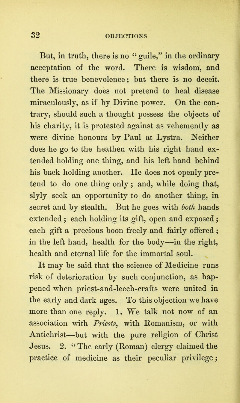 But, in truth, there is no “ guile,” in the ordinary acceptation of the word. There is wisdom, and there is true benevolence; but there is no deceit. The Missionary does not pretend to heal disease miraculously, as if by Divine power. On the con- trary, should such a thought possess the objects of his charity, it is protested against as vehemently as were divine honours by Paul at Lystra. Neither does he go to the heathen with his right hand ex- tended holding one thing, and his left hand behind his back holding another. He does not openly pre- tend to do one thing only ; and, while doing that, slyly seek an opportunity to do another thing, in secret and by stealth. But he goes with both hands extended ; each holding its gift, open and exposed; each gift a precious boon freely and fairly offered ; in the left hand, health for the body—in the right, health and eternal life for the immortal soul. It may be said that the science of Medicine runs risk of deterioration by such conjunction, as hap- pened when priest-and-leech-crafts were united in the early and dark ages. To this objection we have more than one reply. 1. We talk not now of an association with Priests, with Romanism, or with Antichrist—but with the pure religion of Christ Jesus. 2. “ The early (Roman) clergy claimed the practice of medicine as their peculiar privilege;