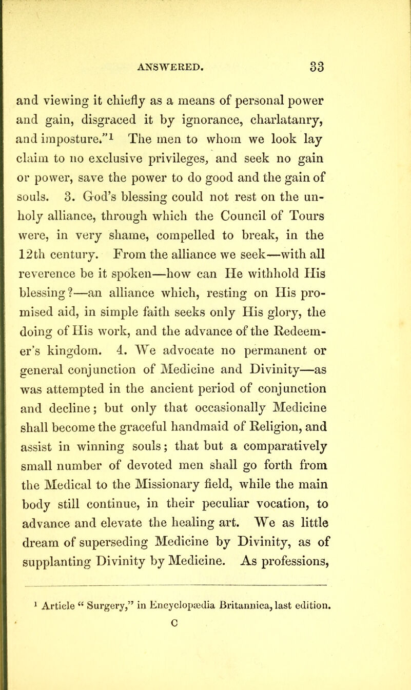 and viewing it chiefly as a means of personal power and gain, disgraced it by ignorance, charlatanry, and imposture/’1 * The men to whom we look lay claim to no exclusive privileges, and seek no gain or power, save the power to do good and the gain of souls. 3. God’s blessing could not rest on the un- holy alliance, through which the Council of Tours were, in very shame, compelled to break, in the 12 th century. From the alliance we seek—with all reverence be it spoken—how can He withhold His blessing?—an alliance which, resting on His pro- mised aid, in simple faith seeks only His glory, the doing of His work, and the advance of the Redeem- er’s kingdom. 4. We advocate no permanent or general conjunction of Medicine and Divinity—as was attempted in the ancient period of conjunction and decline; but only that occasionally Medicine shall become the graceful handmaid of Religion, and assist in winning souls; that but a comparatively small number of devoted men shall go forth from the Medical to the Missionary field, while the main body still continue, in their peculiar vocation, to advance and elevate the healing art. We as little dream of superseding Medicine by Divinity, as of supplanting Divinity by Medicine. As professions, 1 Article “ Surgery,’7 in Encyclopaedia Britannica, last edition. C