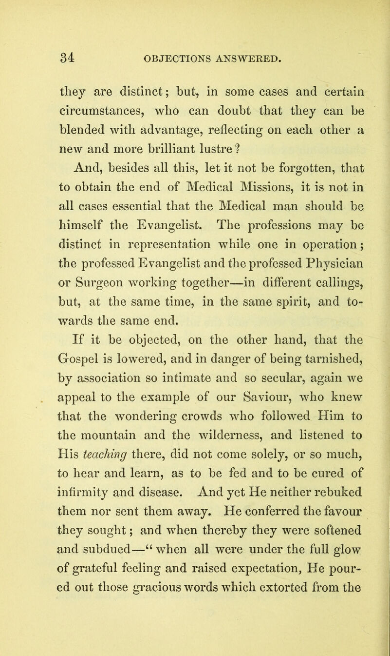 they are distinct; but, in some cases and certain circumstances, who can doubt that they can be blended with advantage, reflecting on each other a new and more brilliant lustre ? And, besides all this, let it not be forgotten, that to obtain the end of Medical Missions, it is not in all cases essential that the Medical man should be himself the Evangelist. The professions may be distinct in representation while one in operation; the professed Evangelist and the professed Physician or Surgeon working together—in different callings, but, at the same time, in the same spirit, and to- wards the same end. If it be objected, on the other hand, that the Gospel is lowered, and in danger of being tarnished, by association so intimate and so secular, again we appeal to the example of our Saviour, who knew that the wondering crowds who followed Him to the mountain and the wilderness, and listened to His teaching there, did not come solely, or so much, to hear and learn, as to be fed and to be cured of infirmity and disease. And yet He neither rebuked them nor sent them away. He conferred the favour they sought; and when thereby they were softened and subdued—“ when all were under the full glow of grateful feeling and raised expectation. He pour- ed out those gracious words which extorted from the