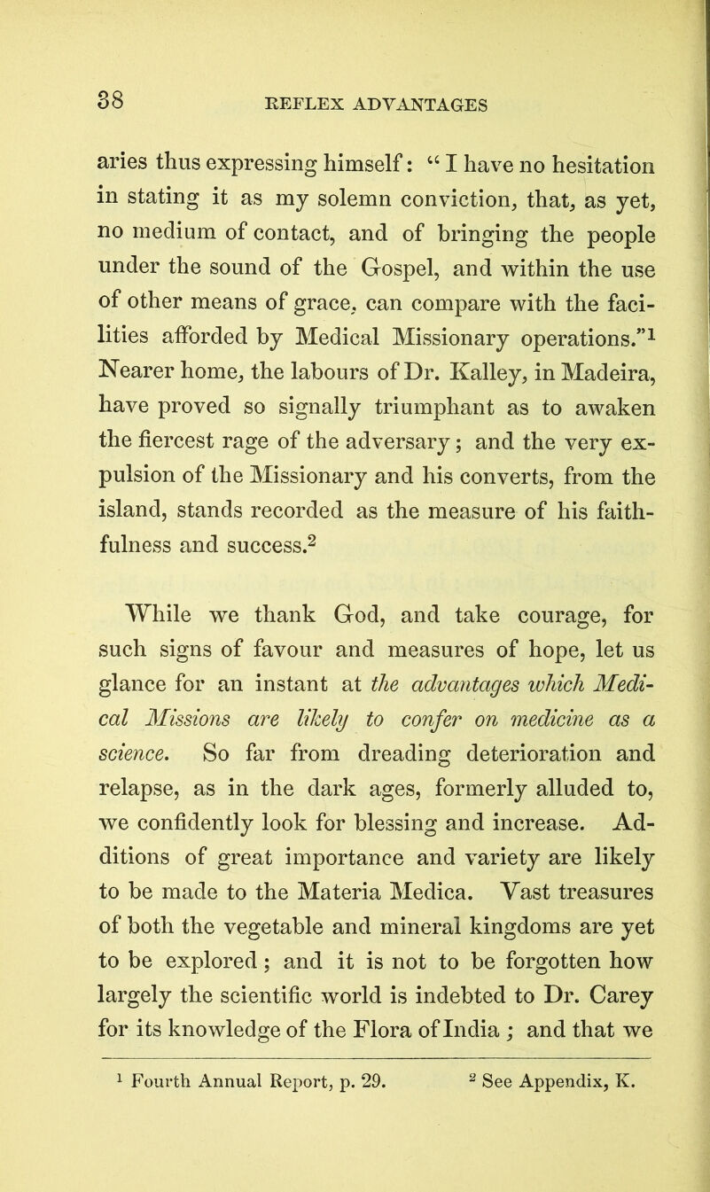 REFLEX ADVANTAGES aries thus expressing himself: “ I have no hesitation in stating it as my solemn conviction, that, as yet, no medium of contact, and of bringing the people under the sound of the Gospel, and within the use of other means of grace, can compare with the faci- lities afforded by Medical Missionary operations/’1 Nearer home, the labours of Dr. Kalley, in Madeira, have proved so signally triumphant as to awaken the fiercest rage of the adversary; and the very ex- pulsion of the Missionary and his converts, from the island, stands recorded as the measure of his faith- fulness and success.2 While we thank God, and take courage, for such signs of favour and measures of hope, let us glance for an instant at the advantages which Medi- cal Missions are likely to confer on medicine as a science. So far from dreading deterioration and relapse, as in the dark ages, formerly alluded to, we confidently look for blessing and increase. Ad- ditions of great importance and variety are likely to be made to the Materia Medica. Vast treasures of both the vegetable and mineral kingdoms are yet to be explored; and it is not to be forgotten how largely the scientific world is indebted to Dr. Carey for its knowledge of the Flora of India ; and that we