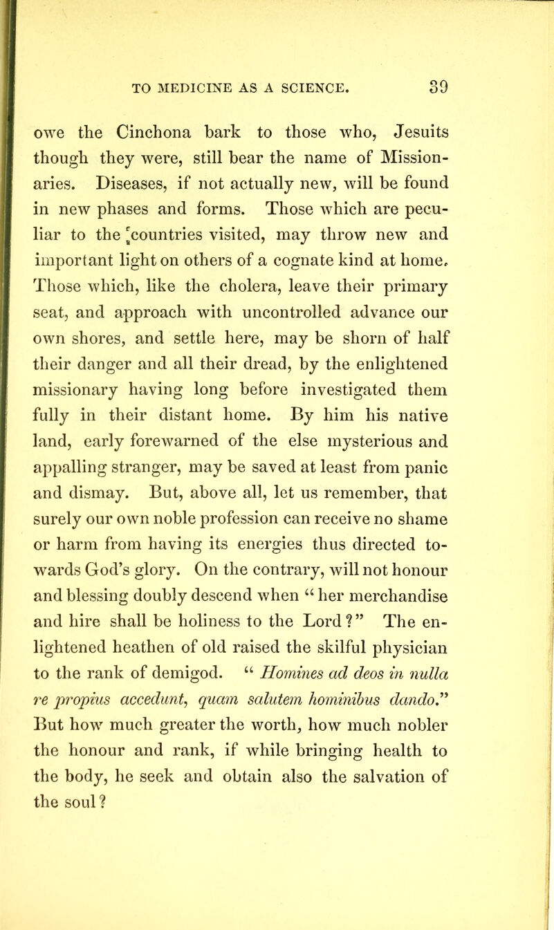 owe the Cinchona bark to those who, Jesuits though they were, still bear the name of Mission- aries. Diseases, if not actually new, will be found in new phases and forms. Those which are pecu- liar to the ^countries visited, may throw new and important light on others of a cognate kind at home. Those which, like the cholera, leave their primary seat, and approach with uncontrolled advance our own shores, and settle here, may be shorn of half their danger and all their dread, by the enlightened missionary having long before investigated them fully in their distant home. By him his native land, early forewarned of the else mysterious and appalling stranger, may be saved at least from panic and dismay. But, above all, let us remember, that surely our own noble profession can receive no shame or harm from having its energies thus directed to- wards God’s glory. On the contrary, will not honour and blessing doubly descend when u her merchandise and hire shall be holiness to the Lord?” The en- lightened heathen of old raised the skilful physician to the rank of demigod. “ Homines ad deos in nulla re propius accedunt, quam salutem hominibus dando.” But how much greater the worth, how much nobler the honour and rank, if while bringing health to the body, he seek and obtain also the salvation of the soul?