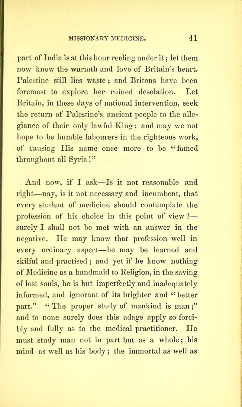 part of India is at this hour reeling under it; let them now know the warmth and love of Britain's heart. Palestine still lies waste ; and Britons have been foremost to explore her ruined desolation. Let Britain, in these days of national intervention, seek the return of Palestine’s ancient people to the alle- giance of their only lawful King; and may we not hope to be humble labourers in the righteous work, of causing His name once more to be “ famed throughout all Syria ! ” And now, if I ask—Is it not reasonable and right—nay, is it not necessary and incumbent, that every student of medicine should contemplate the profession of his choice in this point of view ?— surely I shall not be met with an answer in the negative. He may know that profession well in every ordinary aspect—he may be learned and skilful and practised ; and yet if he know nothing of Medicine as a handmaid to Religion, in the saving of lost souls, he is but imperfectly and inadequately informed, and ignorant of its brighter and “ better part.” “ The proper study of mankind is man and to none surely does this adage apply so forci- bly and fully as to the medical practitioner. He must study man not in part but as a whole; his mind as well as his body; the immortal as well as