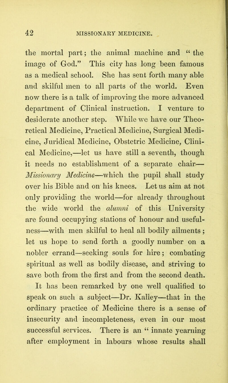 the mortal part; the animal machine and “ the image of God.” This city has long been famous as a medical school. She has sent forth many able and skilful men to all parts of the world. Even now there is a talk of improving the more advanced department of Clinical instruction. I venture to desiderate another step. While we have our Theo- retical Medicine, Practical Medicine, Surgical Medi- cine, Juridical Medicine, Obstetric Medicine, Clini- cal Medicine,—let us have still a seventh, though it needs no establishment of a separate chair— Missionary Medicine—-which the pupil shall study over his Bible and on his knees. Let us aim at not only providing the world—for already throughout the wide world the alumni of this University are found occupying stations of honour and useful- ness—with men skilful to heal all bodily ailments ; let us hope to send forth a goodly number on a nobler errand—seeking souls for hire; combating spiritual as well as bodily disease, and striving to save both from the first and from the second death. It has been remarked by one well qualified to speak on such a subject—-Dr. Kalley—that in the ordinary practice of Medicine there is a sense of insecurity and incompleteness, even in our most successful services. There is an 64 innate yearning after employment in labours whose results shall