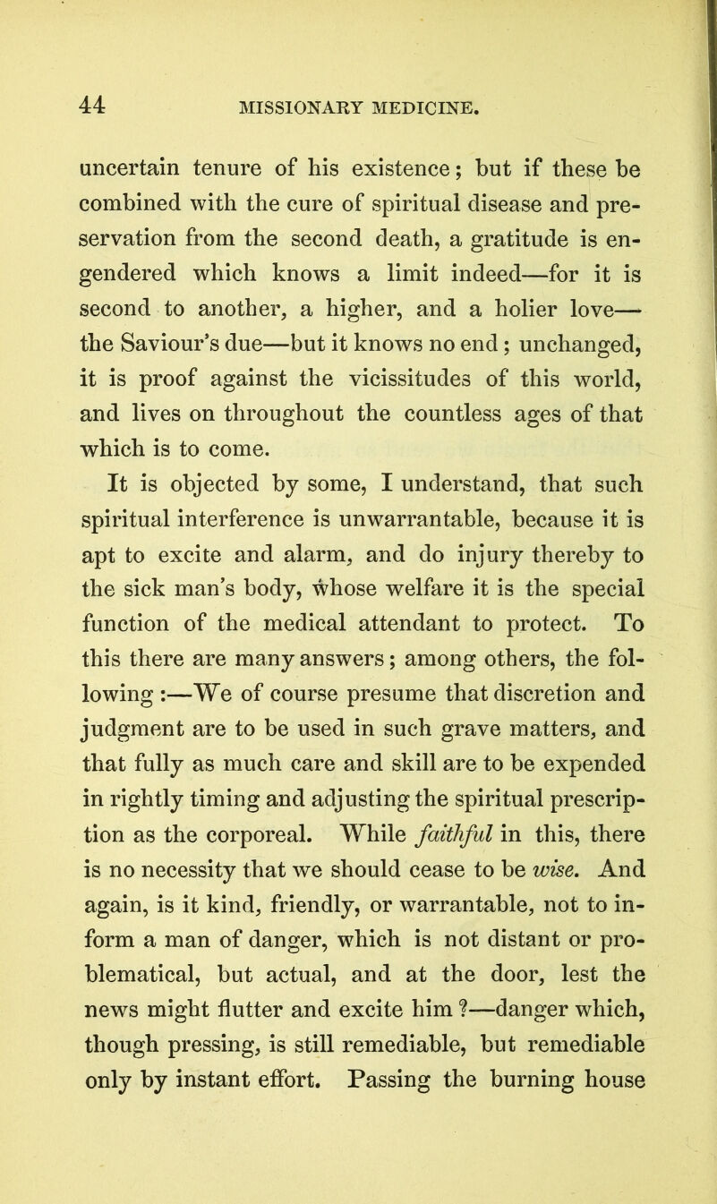 uncertain tenure of his existence; but if these be combined with the cure of spiritual disease and pre- servation from the second death, a gratitude is en- gendered which knows a limit indeed—for it is second to another, a higher, and a holier love— the Saviour’s due—but it knows no end; unchanged, it is proof against the vicissitudes of this world, and lives on throughout the countless ages of that which is to come. It is objected by some, I understand, that such spiritual interference is unwarrantable, because it is apt to excite and alarm, and do injury thereby to the sick man’s body, whose welfare it is the special function of the medical attendant to protect. To this there are many answers; among others, the fol- lowing :—We of course presume that discretion and judgment are to be used in such grave matters, and that fully as much care and skill are to be expended in rightly timing and adjusting the spiritual prescrip- tion as the corporeal. While faithful in this, there is no necessity that we should cease to be wise. And again, is it kind, friendly, or warrantable, not to in- form a man of danger, which is not distant or pro- blematical, but actual, and at the door, lest the news might flutter and excite him ?—danger which, though pressing, is still remediable, but remediable only by instant effort. Passing the burning house