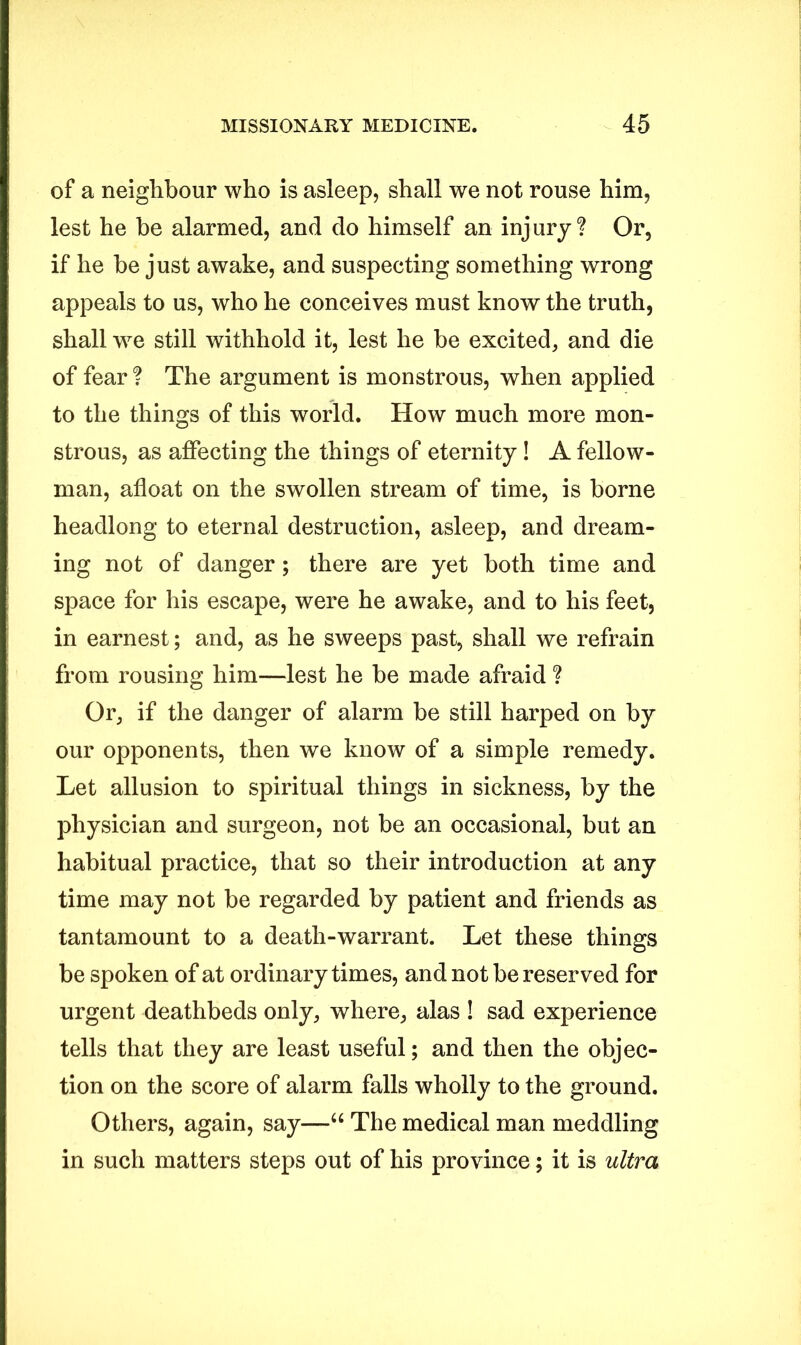 of a neighbour who is asleep, shall we not rouse him, lest he be alarmed, and do himself an injury? Or, if he he just awake, and suspecting something wrong appeals to us, who he conceives must know the truth, shall we still withhold it, lest he be excited, and die of fear ? The argument is monstrous, when applied to the things of this world. How much more mon- strous, as affecting the things of eternity! A fellow- man, afloat on the swollen stream of time, is borne headlong to eternal destruction, asleep, and dream- ing not of danger; there are yet both time and space for his escape, were he awake, and to his feet, in earnest; and, as he sweeps past, shall we refrain from rousing him—lest he be made afraid ? Or, if the danger of alarm be still harped on by our opponents, then we know of a simple remedy. Let allusion to spiritual things in sickness, by the physician and surgeon, not be an occasional, but an habitual practice, that so their introduction at any time may not be regarded by patient and friends as tantamount to a death-warrant. Let these things be spoken of at ordinary times, and not be reserved for urgent deathbeds only, where, alas ! sad experience tells that they are least useful; and then the objec- tion on the score of alarm falls wholly to the ground. Others, again, say—“ The medical man meddling in such matters steps out of his province; it is ultra