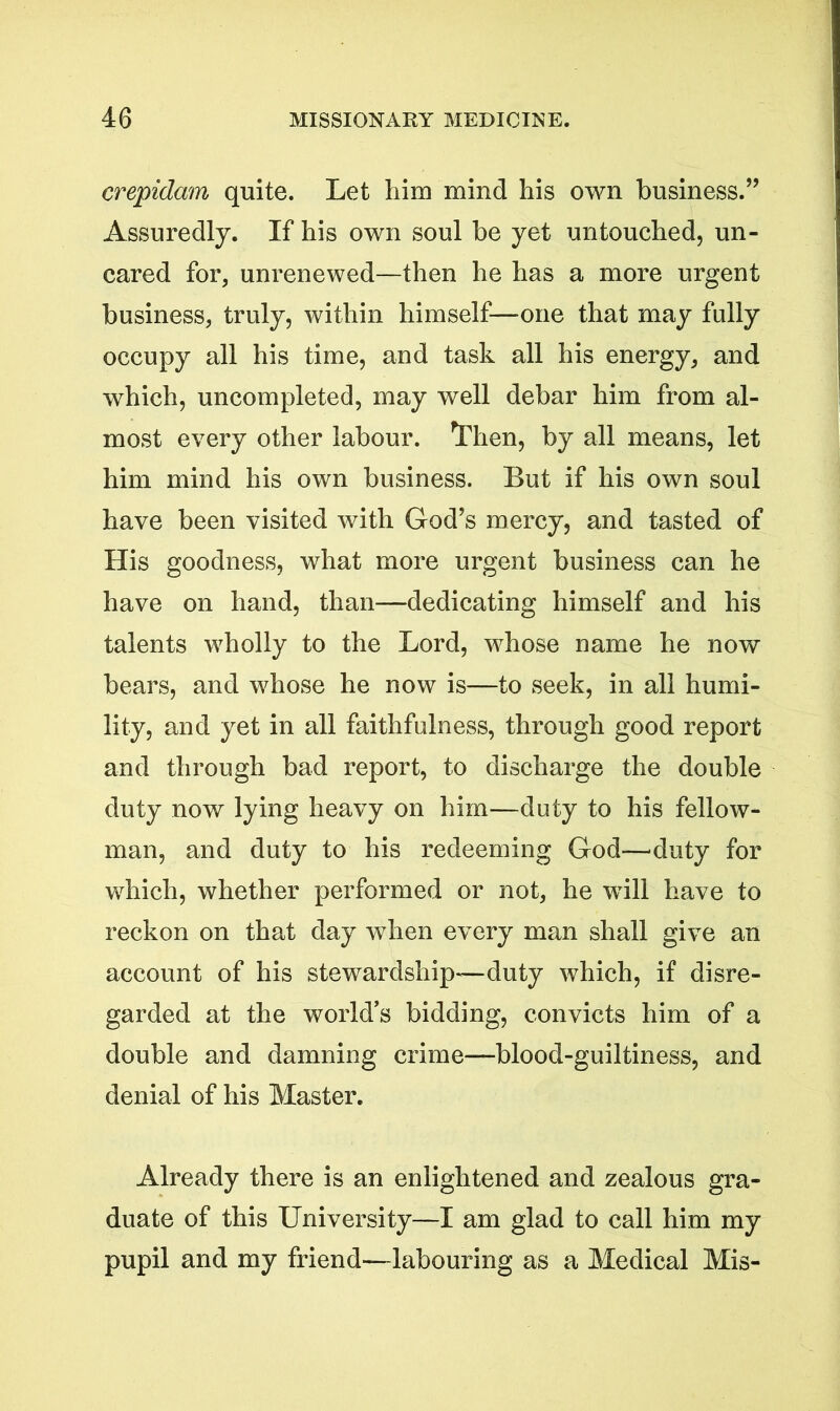 crepidam quite. Let him mind his own business.” Assuredly. If his own soul be yet untouched, un- cared for, unrenewed—then he has a more urgent business, truly, within himself—one that may fully occupy all his time, and task all his energy, and which, uncompleted, may well debar him from al- most every other labour. Then, by all means, let him mind his own business. But if his own soul have been visited with God’s mercy, and tasted of His goodness, what more urgent business can he have on hand, than—dedicating himself and his talents wholly to the Lord, whose name he now bears, and whose he now is—to seek, in all humi- lity, and yet in all faithfulness, through good report and through bad report, to discharge the double duty now lying heavy on him—duty to his fellow- man, and duty to his redeeming God—'duty for which, whether performed or not, he will have to reckon on that day when every man shall give an account of his stewardship—duty which, if disre- garded at the world’s bidding, convicts him of a double and damning crime—blood-guiltiness, and denial of his Master. Already there is an enlightened and zealous gra- duate of this University—I am glad to call him my pupil and my friend—labouring as a Medical Mis-