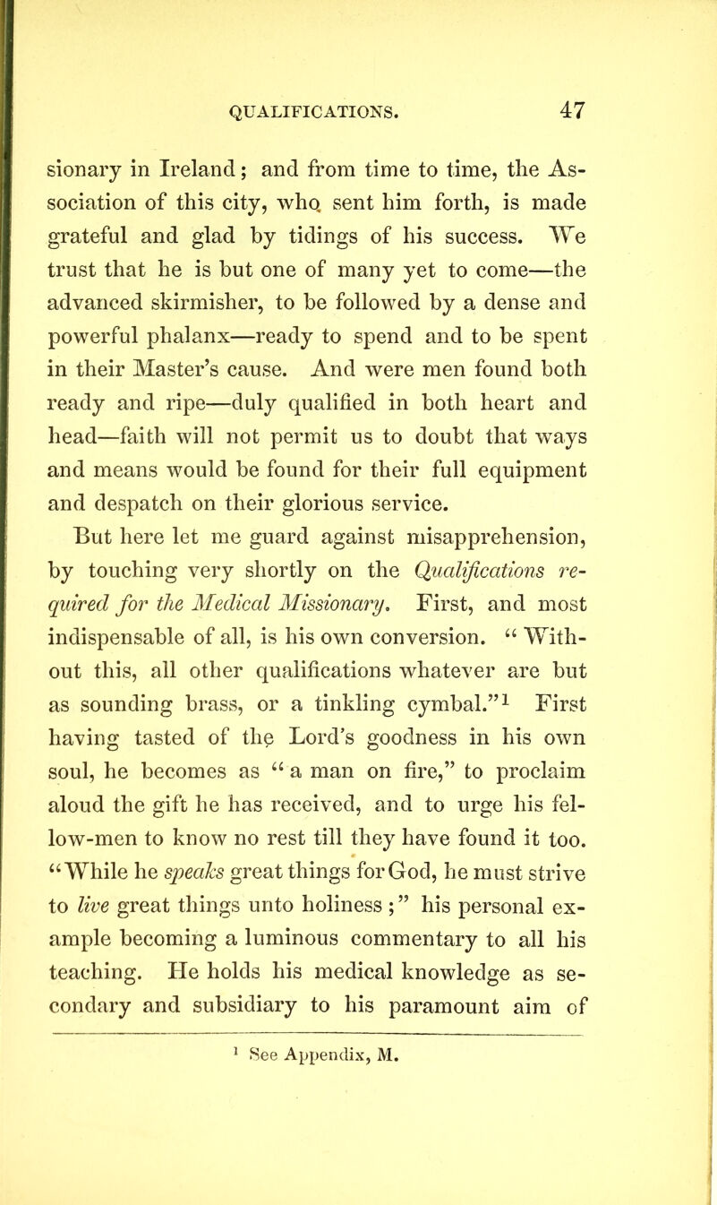 sionary in Ireland; and from time to time, the As- sociation of this city, who, sent him forth, is made grateful and glad by tidings of his success. We trust that he is but one of many yet to come—the advanced skirmisher, to be followed by a dense and powerful phalanx—ready to spend and to be spent in their Master’s cause. And were men found both ready and ripe—duly qualified in both heart and head—faith will not permit us to doubt that ways and means would be found for their full equipment and despatch on their glorious service. But here let me guard against misapprehension, by touching very shortly on the Qualifications re- quired for the Medical Missionary. First, and most indispensable of all, is his own conversion. “ With- out this, all other qualifications whatever are but as sounding brass, or a tinkling cymbal.”1 First having tasted of the Lord’s goodness in his own soul, he becomes as “ a man on fire,” to proclaim aloud the gift he has received, and to urge his fel- low-men to know no rest till they have found it too. “ While he speaks great things for God, he must strive to live great things unto holiness ; ” his personal ex- ample becoming a luminous commentary to all his teaching. He holds his medical knowledge as se- condary and subsidiary to his paramount aim of
