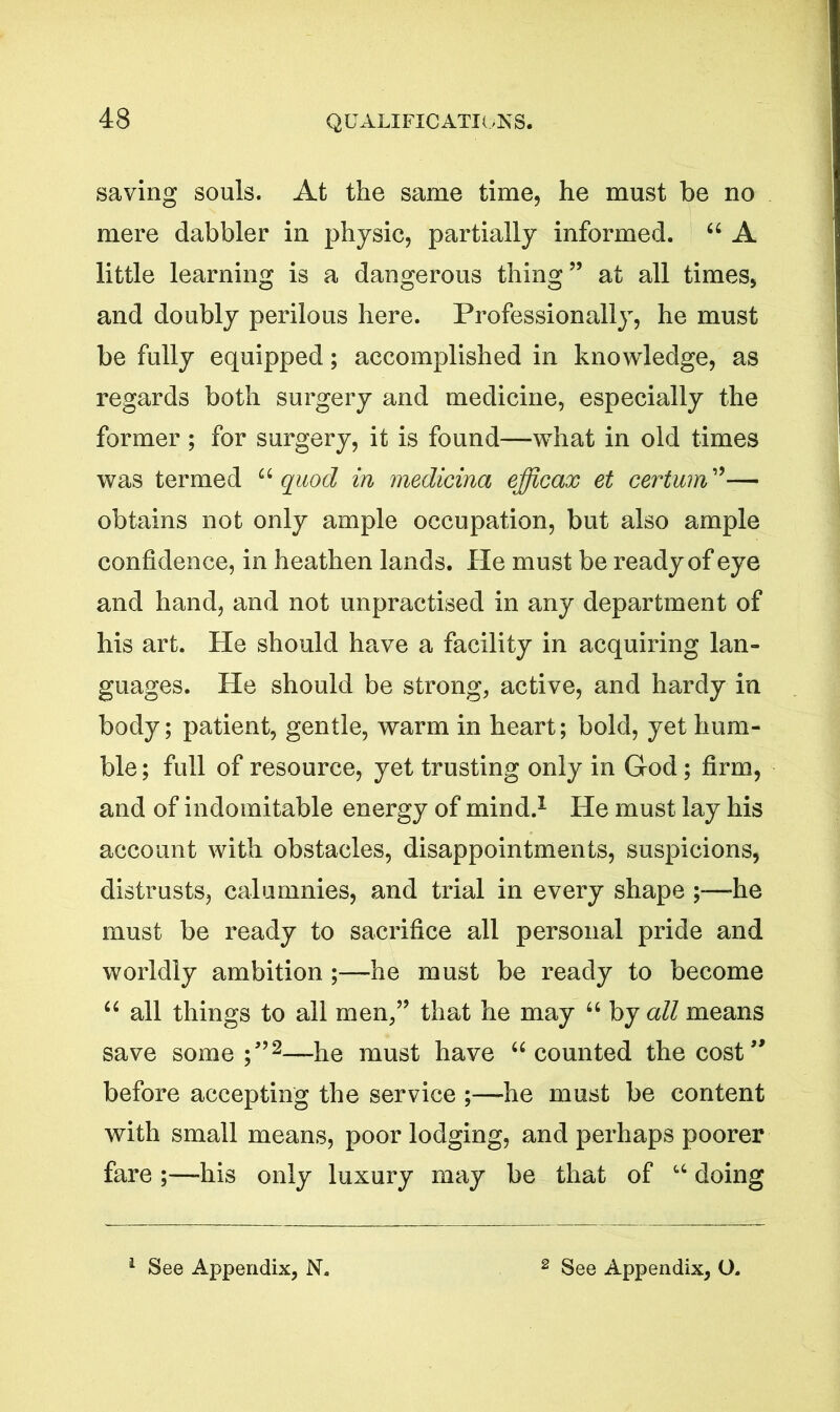 saving souls. At the same time, he must be no mere dabbler in physic, partially informed. 44 A little learning is a dangerous thing” at all times, and doubly perilous here. Professionally, he must be fully equipped; accomplished in knowledge, as regards both surgery and medicine, especially the former; for surgery, it is found—what in old times was termed 44quod in medicina efficax et cerium”— obtains not only ample occupation, but also ample confidence, in heathen lands. He must be ready of eye and hand, and not unpractised in any department of his art. He should have a facility in acquiring lan- guages. He should be strong, active, and hardy in body; patient, gentle, warm in heart; bold, yet hum- ble ; full of resource, yet trusting only in God; firm, and of indomitable energy of mind.1 He must lay his account with obstacles, disappointments, suspicions, distrusts, calumnies, and trial in every shape ;—he must be ready to sacrifice all personal pride and worldly ambition ;—he must be ready to become 44 all things to all men,” that he may 64 by all means save some;”2—he must have 44 counted the cost” before accepting the service ;—he must be content with small means, poor lodging, and perhaps poorer fare ;—his only luxury may be that of 44 doing