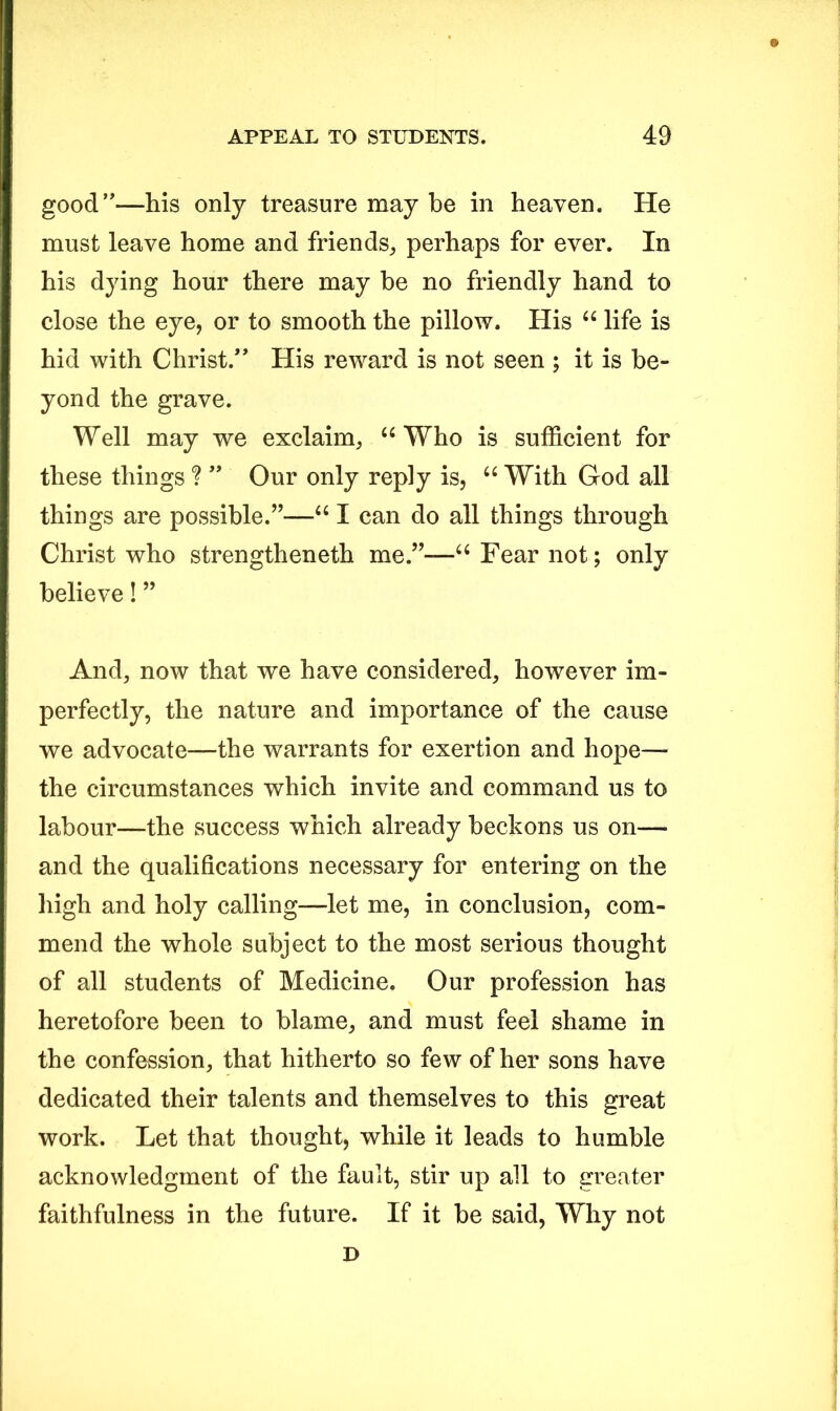 good”—his only treasure may be in heaven. He must leave home and friends,, perhaps for ever. In his dying hour there may be no friendly hand to close the eye, or to smooth the pillow. His u life is hid with Christ.” His reward is not seen ; it is be- yond the grave. Well may we exclaim, u Who is sufficient for these things ? ” Our only reply is, u With God all things are possible.”—“ I can do all things through Christ who strengtheneth me.”—u Fear not; only believe! ” And, now that we have considered, however im- perfectly, the nature and importance of the cause we advocate—the warrants for exertion and hope— the circumstances which invite and command us to labour—the success which already beckons us on—■ and the qualifications necessary for entering on the high and holy calling—let me, in conclusion, com- mend the whole subject to the most serious thought of all students of Medicine. Our profession has heretofore been to blame, and must feel shame in the confession, that hitherto so few of her sons have dedicated their talents and themselves to this great work. Let that thought, while it leads to humble acknowledgment of the fault, stir up all to greater faithfulness in the future. If it be said, Why not D