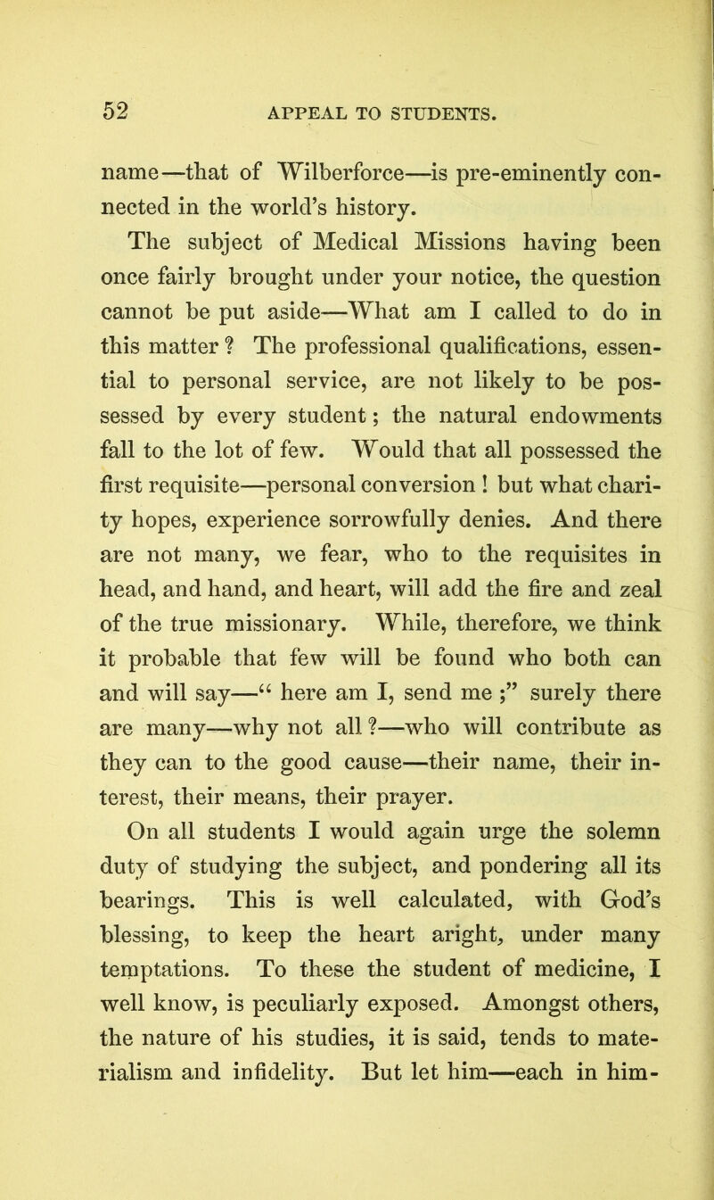 name—that of Wilberforce—is pre-eminently con- nected in the world’s history. The subject of Medical Missions having been once fairly brought under your notice, the question cannot be put aside—What am I called to do in this matter ? The professional qualifications, essen- tial to personal service, are not likely to be pos- sessed by every student; the natural endowments fall to the lot of few. Would that all possessed the first requisite—personal conversion ! but what chari- ty hopes, experience sorrowfully denies. And there are not many, we fear, who to the requisites in head, and hand, and heart, will add the fire and zeal of the true missionary. While, therefore, we think it probable that few will be found who both can and will say—“ here am I, send me surely there are many—why not all ?—who will contribute as they can to the good cause—their name, their in- terest, their means, their prayer. On all students I would again urge the solemn duty of studying the subject, and pondering all its bearings. This is well calculated, with God’s blessing, to keep the heart aright, under many temptations. To these the student of medicine, I well know, is peculiarly exposed. Amongst others, the nature of his studies, it is said, tends to mate- rialism and infidelity. But let him—-each in him-