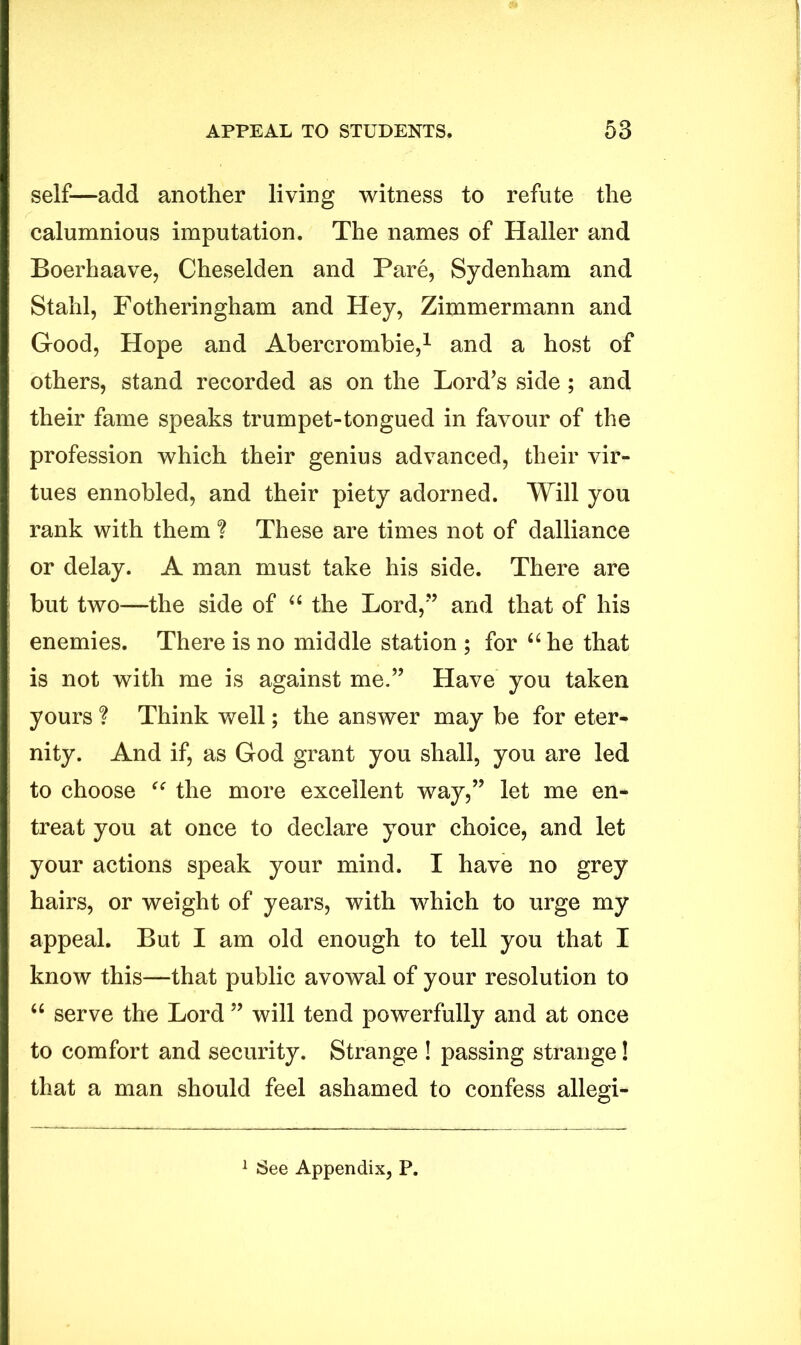 self—add another living witness to refute the calumnious imputation. The names of Haller and Boerhaave, Cheselden and Pare, Sydenham and Stahl, Fotheringham and Hey, Zimmermann and Good, Hope and Abercrombie,1 and a host of others, stand recorded as on the Lord’s side ; and their fame speaks trumpet-tongued in favour of the profession which their genius advanced, their vir- tues ennobled, and their piety adorned. Will you rank with them ? These are times not of dalliance or delay. A man must take his side. There are but two—the side of “ the Lord,” and that of his enemies. There is no middle station ; for “ he that is not with me is against me.” Have you taken yours ? Think well; the answer may be for eter- nity. And if, as God grant you shall, you are led to choose “ the more excellent way,” let me en- treat you at once to declare your choice, and let your actions speak your mind. I have no grey hairs, or weight of years, with which to urge my appeal. But I am old enough to tell you that I know this—that public avowal of your resolution to “ serve the Lord ” will tend powerfully and at once to comfort and security. Strange ! passing strange! that a man should feel ashamed to confess allegi-