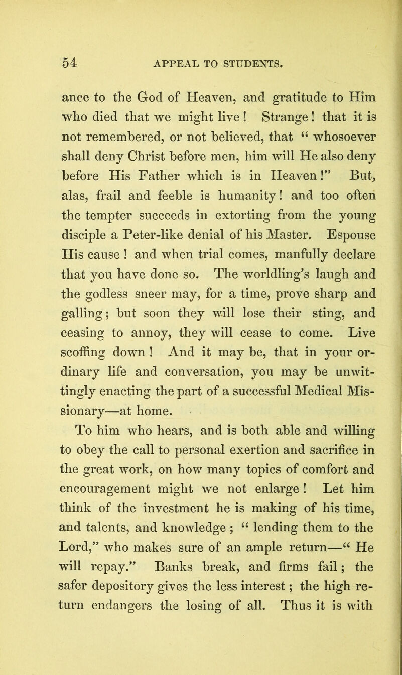 ance to the God of Heaven, and gratitude to Him who died that we might live ! Strange! that it is not remembered, or not believed, that u whosoever shall deny Christ before men, him will He also deny before His Father which is in Heaven!” But, alas, frail and feeble is humanity! and too often the tempter succeeds in extorting from the young disciple a Peter-like denial of his Master. Espouse His cause ! and when trial comes, manfully declare that you have done so. The worldling’s laugh and the godless sneer may, for a time, prove sharp and galling; but soon they will lose their sting, and ceasing to annoy, they will cease to come. Live scoffing down ! And it may be, that in your or- dinary life and conversation, you may be unwit- tingly enacting the part of a successful Medical Mis- sionary—at home. To him who hears, and is both able and willing to obey the call to personal exertion and sacrifice in the great work, on how many topics of comfort and encouragement might we not enlarge ! Let him think of the investment he is making of his time, and talents, and knowledge ; “ lending them to the Lord,” who makes sure of an ample return—“ He will repay.” Banks break, and firms fail; the safer depository gives the less interest; the high re- turn endangers the losing of all. Thus it is with