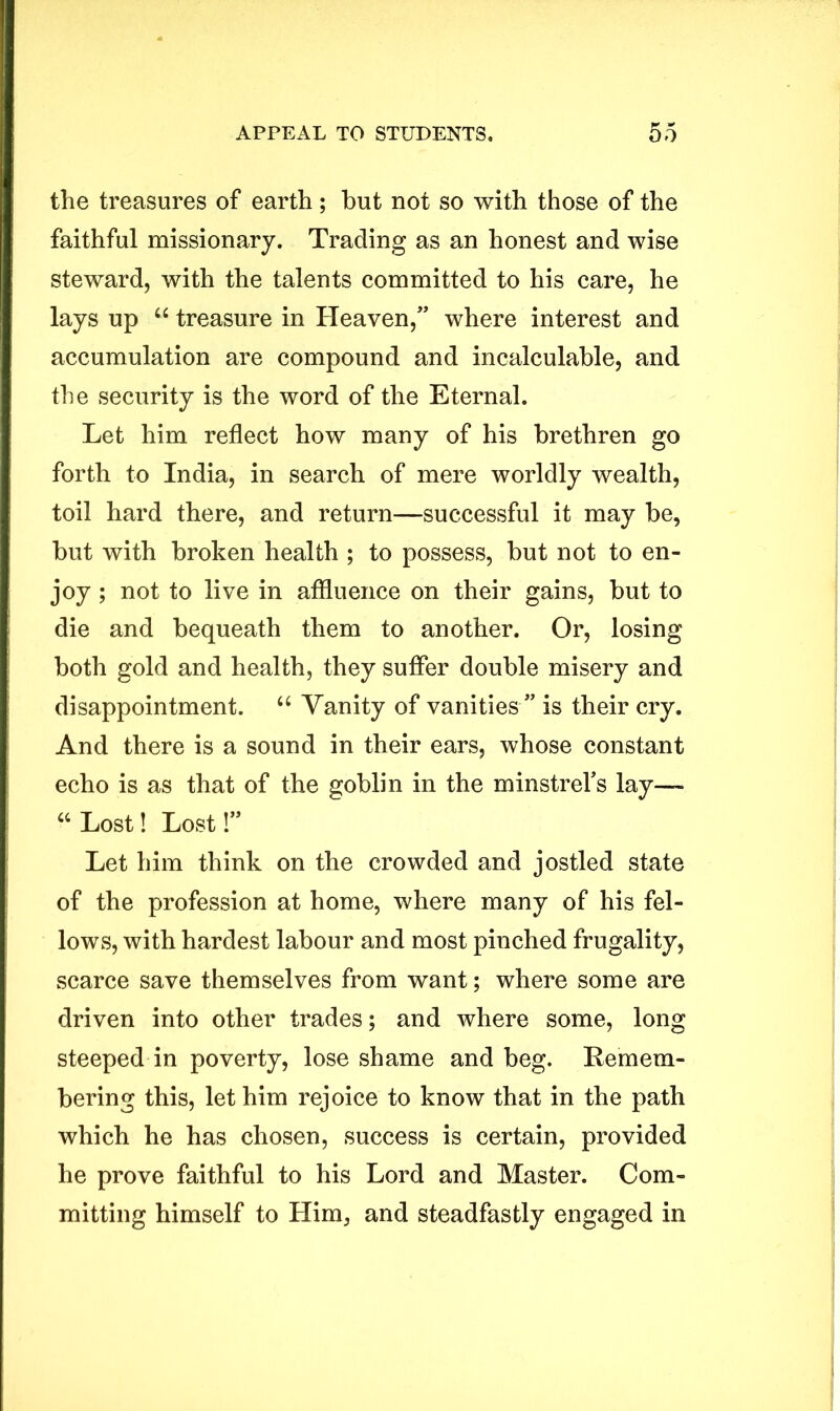 the treasures of earth; but not so with those of the faithful missionary. Trading as an honest and wise steward, with the talents committed to his care, he lays up “ treasure in Heaven,” where interest and accumulation are compound and incalculable, and the security is the word of the Eternal. Let him reflect how many of his brethren go forth to India, in search of mere worldly wealth, toil hard there, and return—successful it may be, but with broken health ; to possess, but not to en- joy ; not to live in affluence on their gains, but to die and bequeath them to another. Or, losing both gold and health, they suffer double misery and disappointment. “ Vanity of vanities ” is their cry. And there is a sound in their ears, whose constant echo is as that of the goblin in the minstrels lay— “ Lost! Lost!” Let him think on the crowded and jostled state of the profession at home, where many of his fel- lows, with hardest labour and most pinched frugality, scarce save themselves from want; where some are driven into other trades; and where some, long steeped in poverty, lose shame and beg. Remem- bering this, let him rejoice to know that in the path which he has chosen, success is certain, provided he prove faithful to his Lord and Master. Com- mitting himself to Him, and steadfastly engaged in
