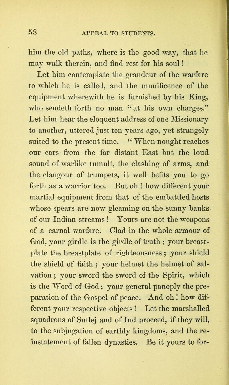 him the old paths, where is the good way, that he may walk therein, and find rest for his soul! Let him contemplate the grandeur of the warfare to which he is called, and the munificence of the equipment wherewith he is furnished by his King, who sendeth forth no man “ at his own charges.” Let him hear the eloquent address of one Missionary to another, uttered just ten years ago, yet strangely suited to the present time. “ When nought reaches our ears from the far distant East but the loud sound of warlike tumult, the clashing of arms, and the clangour of trumpets, it well befits you to go forth as a warrior too. But oh ! howr different your martial equipment from that of the embattled hosts whose spears are now gleaming on the sunny banks of our Indian streams ! Yours are not the weapons of a carnal warfare. Clad in the whole armour of God, your girdle is the girdle of truth ; your breast- plate the breastplate of righteousness ; your shield the shield of faith ; your helmet the helmet of sal- vation ; your sword the sword of the Spirit, which is the Word of God; your general panoply the pre- paration of the Gospel of peace. And oh ! how dif- ferent your respective objects ! Let the marshalled squadrons of Sutlej and of Ind proceed, if they will, to the subjugation of earthly kingdoms, and the re- instatement of fallen dynasties. Be it yours to for-