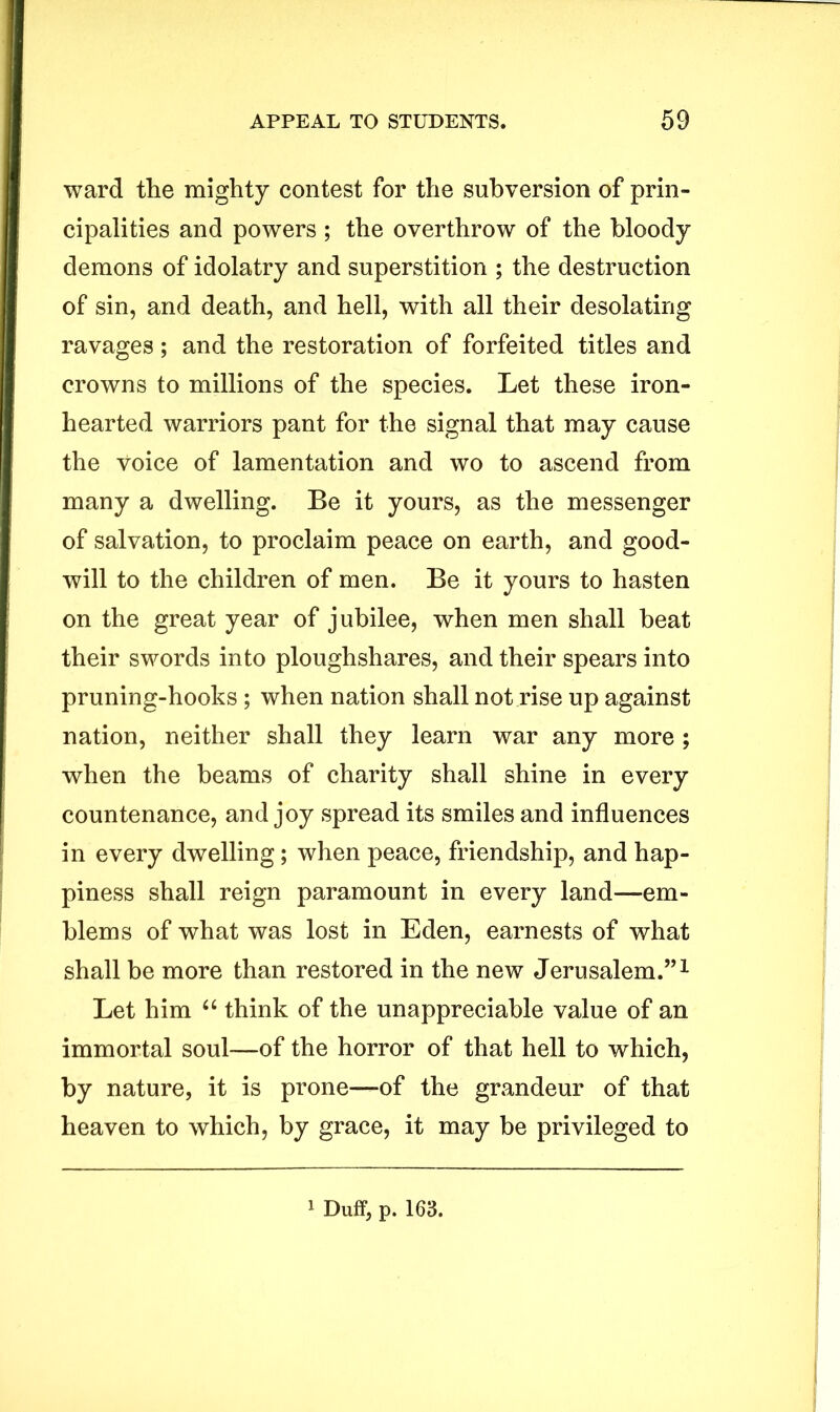 ward the mighty contest for the subversion of prin- cipalities and powers ; the overthrow of the bloody demons of idolatry and superstition ; the destruction of sin, and death, and hell, with all their desolating ravages; and the restoration of forfeited titles and crowns to millions of the species. Let these iron- hearted warriors pant for the signal that may cause the voice of lamentation and wo to ascend from many a dwelling. Be it yours, as the messenger of salvation, to proclaim peace on earth, and good- will to the children of men. Be it yours to hasten on the great year of jubilee, when men shall beat their swords into ploughshares, and their spears into pruning-hooks ; when nation shall not rise up against nation, neither shall they learn war any more ; when the beams of charity shall shine in every countenance, and joy spread its smiles and influences in every dwelling; when peace, friendship, and hap- piness shall reign paramount in every land—em- blems of what was lost in Eden, earnests of what shall be more than restored in the new Jerusalem.”1 Let him “ think of the unappreciable value of an immortal soul—of the horror of that hell to which, by nature, it is prone—of the grandeur of that heaven to which, by grace, it may be privileged to