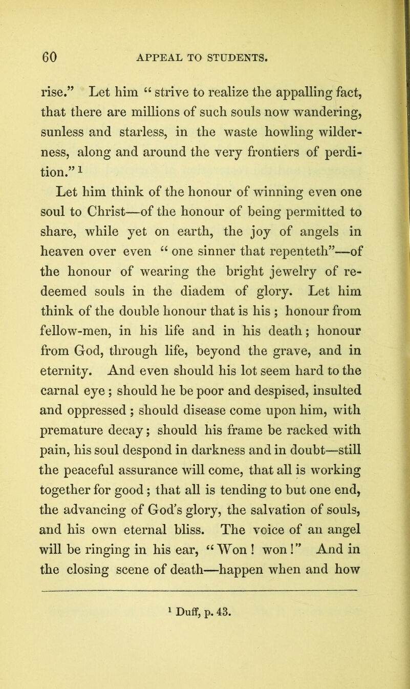 rise.” Let him “ strive to realize the appalling fact, that there are millions of such souls now wandering, sunless and starless, in the waste howling wilder- ness, along and around the very frontiers of perdi- tion.”1 Let him think of the honour of winning even one soul to Christ—of the honour of being permitted to share, while yet on earth, the joy of angels in heaven over even “ one sinner that repenteth”—of the honour of wearing the bright jewelry of re- deemed souls in the diadem of glory. Let him think of the double honour that is his ; honour from fellow-men, in his life and in his death; honour from God, through life, beyond the grave, and in eternity. And even should his lot seem hard to the carnal eye ; should he be poor and despised, insulted and oppressed ; should disease come upon him, with premature decay; should his frame be racked with pain, his soul despond in darkness and in doubt—still the peaceful assurance will come, that all is working together for good; that all is tending to but one end, the advancing of God’s glory, the salvation of souls, and his own eternal bliss. The voice of an angel will be ringing in his ear, 44 Won ! won !” And in the closing scene of death—happen when and how