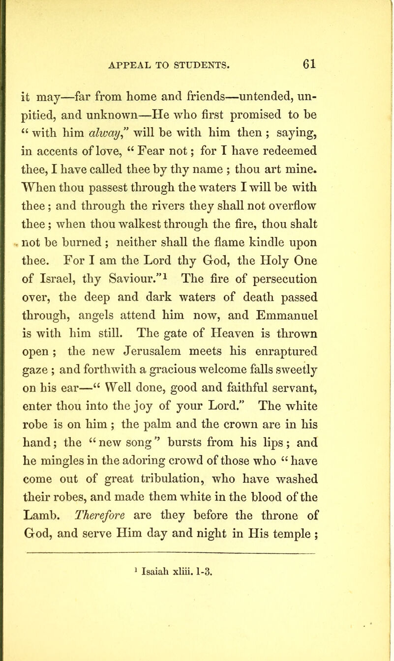 it may—far from home and friends—untended, un- pitied, and unknown—He who first promised to be “ with him alway” will be with him then ; saying, in accents of love, “ Fear not; for T have redeemed thee, I have called thee by thy name ; thou art mine* When thou passest through the waters I will be with thee; and through the rivers they shall not overflow thee; when thou walkest through the fire, thou shalt not be burned ; neither shall the flame kindle upon thee. For I am the Lord thy God, the Holy One of Israel, thy Saviour.”1 The fire of persecution over, the deep and dark waters of death passed through, angels attend him now, and Emmanuel is with him still. The gate of Heaven is thrown open ; the new Jerusalem meets his enraptured gaze ; and forthwith a gracious welcome falls sweetly on his ear—u Well done, good and faithful servant, enter thou into the joy of your Lord.” The white robe is on him ; the palm and the crown are in his hand; the “new songbursts from his lips; and he mingles in the adoring crowd of those who u have come out of great tribulation, who have washed their robes, and made them white in the blood of the Lamb. Therefore are they before the throne of God, and serve Him day and night in His temple ;