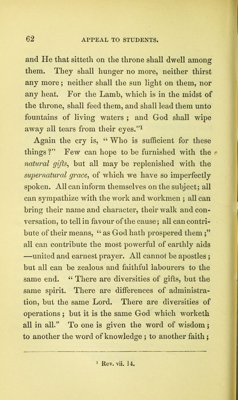 and He that sitteth on the throne shall dwell among them. They shall hunger no more, neither thirst any more; neither shall the sun light on them, nor any heat. For the Lamb, which is in the midst of the throne, shall feed them, and shall lead them unto fountains of living waters ; and God shall wTipe away all tears from their eyes.”1 Again the cry is, “ Who is sufficient for these things?” Few can hope to be furnished with the natural gifts, but all may be replenished with the supernatural grace, of which we have so imperfectly spoken. All can inform themselves on the subject; all can sympathize with the work and workmen ; all can bring their name and character, their walk and con- versation, to tell in favour of the cause; all can contri- bute of their means, “ as God hath prospered them all can contribute the most powerful of earthly aids —united and earnest prayer. All cannot be apostles ; but all can be zealous and faithful labourers to the same end. “ There are diversities of gifts, but the same spirit. There are differences of administra- tion, but the same Lord. There are diversities of operations ; but it is the same God which worketh all in all.” To one is given the word of wisdom; to another the word of knowledge ; to another faith ; 3 Rev. vii. J 4.