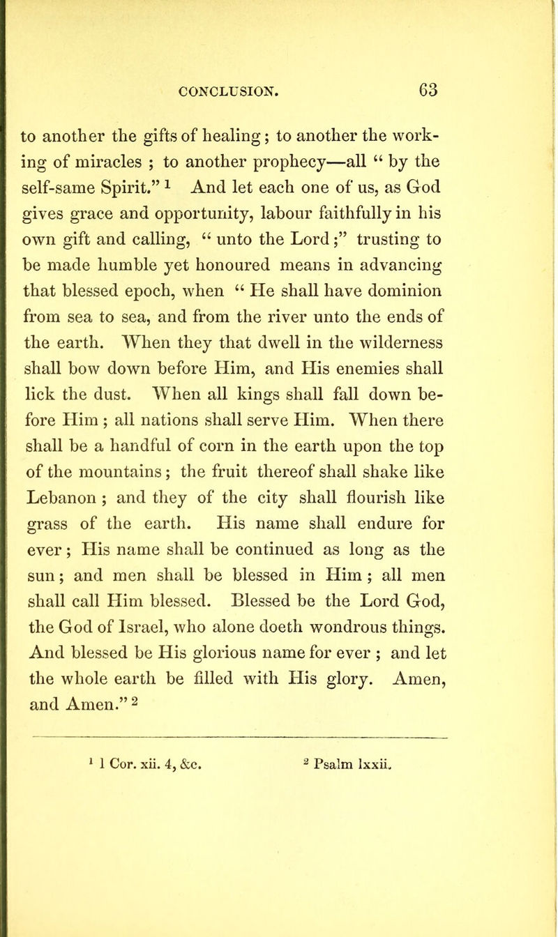 to another the gifts of healing; to another the work- ing of miracles ; to another prophecy—all “ by the self-same Spirit.” 1 And let each one of us, as God gives grace and opportunity, labour faithfully in his own gift and calling, “ unto the Lord;” trusting to be made humble yet honoured means in advancing that blessed epoch, when “ He shall have dominion from sea to sea, and from the river unto the ends of the earth. When they that dwell in the wilderness shall bow down before Him, and His enemies shall lick the dust. When all kings shall fall down be- fore Him ; all nations shall serve Him. When there shall be a handful of corn in the earth upon the top of the mountains; the fruit thereof shall shake like Lebanon ; and they of the city shall flourish like grass of the earth. His name shall endure for ever; His name shall be continued as long as the sun; and men shall be blessed in Him ; all men shall call Him blessed. Blessed be the Lord God, the God of Israel, who alone doeth wondrous things. And blessed be His glorious name for ever ; and let the whole earth be filled with His glory. Amen, and Amen.” 2 1 Cor. xii. 4, &c. Psalm Ixxii.