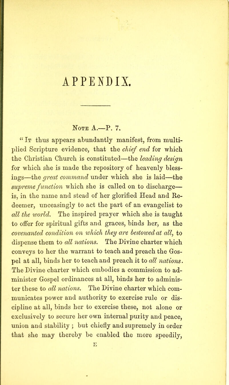 APPENDIX, Note A.—P. 7. “ It thus appears abundantly manifest, from multi- plied Scripture evidence, that the chief end for which the Christian Church is constituted—the leading design for which she is made the repository of heavenly bless- ings—the great command under which she is laid—the supreme function which she is called on to discharge— is, in the name and stead of her glorified Head and Re- deemer, unceasingly to act the part of an evangelist to all the world. The inspired prayer which she is taught to offer for spiritual gifts and graces, binds her, as the covenanted condition on which they are bestowed at all, to dispense them to all nations. The Divine charter which conveys to her the warrant to teach and preach the Gos- pel at all, binds her to teach and preach it to all nations. The Divine charter which embodies a commission to ad- minister Gospel ordinances at ail, binds her to adminis- ter these to all nations. The Divine charter which com- municates power and authority to exercise rule or dis- cipline at all, binds her to exercise these, not alone or exclusively to secure her own internal purity and peace, union and stability ; but chiefly and supremely in order that she may thereby be enabled the more speedily, E