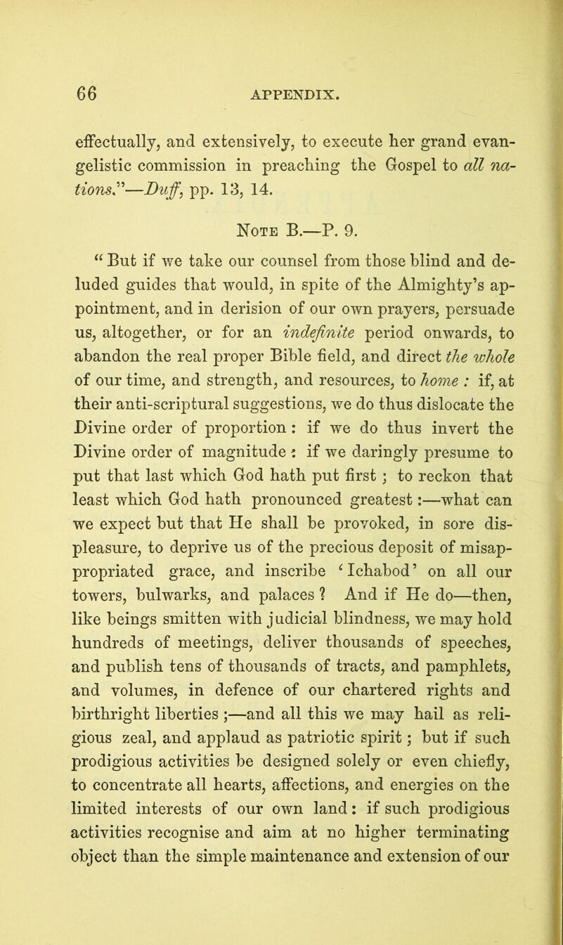 effectually, and extensively, to execute her grand evan- gelistic commission in preaching the Gospel to all na- tions”—Duff, pp. 13, 14. Note B.—P. 9. “ But if we take our counsel from those blind and de- luded guides that would, in spite of the Almighty’s ap- pointment, and in derision of our own prayers, persuade us, altogether, or for an indefinite period onwards, to abandon the real proper Bible field, and direct the whole of our time, and strength, and resources, to home : if, at their anti-scriptural suggestions, we do thus dislocate the Divine order of proportion : if we do thus invert the Divine order of magnitude : if we daringly presume to put that last which God hath put first ; to reckon that least which God hath pronounced greatest:—what can we expect but that He shall be provoked, in sore dis- pleasure, to deprive us of the precious deposit of misap- propriated grace, and inscribe ‘ Ichabod ’ on all our towers, bulwarks, and palaces ? And if He do—then, like beings smitten with j udicial blindness, we may hold hundreds of meetings, deliver thousands of speeches, and publish tens of thousands of tracts, and pamphlets, and volumes, in defence of our chartered rights and birthright liberties ;—and all this we may hail as reli- gious zeal, and applaud as patriotic spirit; but if such prodigious activities be designed solely or even chiefly, to concentrate all hearts, affections, and energies on the limited interests of our own land: if such prodigious activities recognise and aim at no higher terminating object than the simple maintenance and extension of our