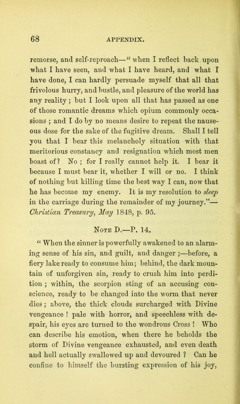 remorse, and self-reproach—“ when I reflect back upon what I have seen, and what I have heard, and what I have done, I can hardly persuade myself that all that frivolous hurry, and hustle, and pleasure of the world has any reality ; hut I look upon all that has passed as one of those romantic dreams which opium commonly occa- sions ; and I do by no means desire to repeat the nause- ous dose for the sake of the fugitive dream. Shall I tell you that I bear this melancholy situation with that meritorious constancy and resignation which most men boast of? No ; for I really cannot help it. I bear it because I must bear it, whether I will or no. I think of nothing but killing time the best way I can, now that he has become my enemy. It is my resolution to sleep in the carriage during the remainder of my journey.”— Christian Treasury, May 1848, p. 95. Note D.—P. 14. “ When the sinner is powerfully awakened to an alarm- ing sense of his sin, and guilt, and danger ;—before, a fiery lake ready to consume him; behind, the dark moun- tain of unforgiven sin, ready to crush him into perdi- tion ; within, the scorpion sting of an accusing con- science, ready to be changed into the worm that never dies; above, the thick clouds surcharged with Divine vengeance ! pale with horror, and speechless with de- spair, his eyes are turned to the wmndrous Cross ! Who can describe his emotion, when there he beholds the storm of Divine vengeance exhausted, and even death and hell actually swallowed up and devoured ? Can he confine to himself the bursting expression of his joy,